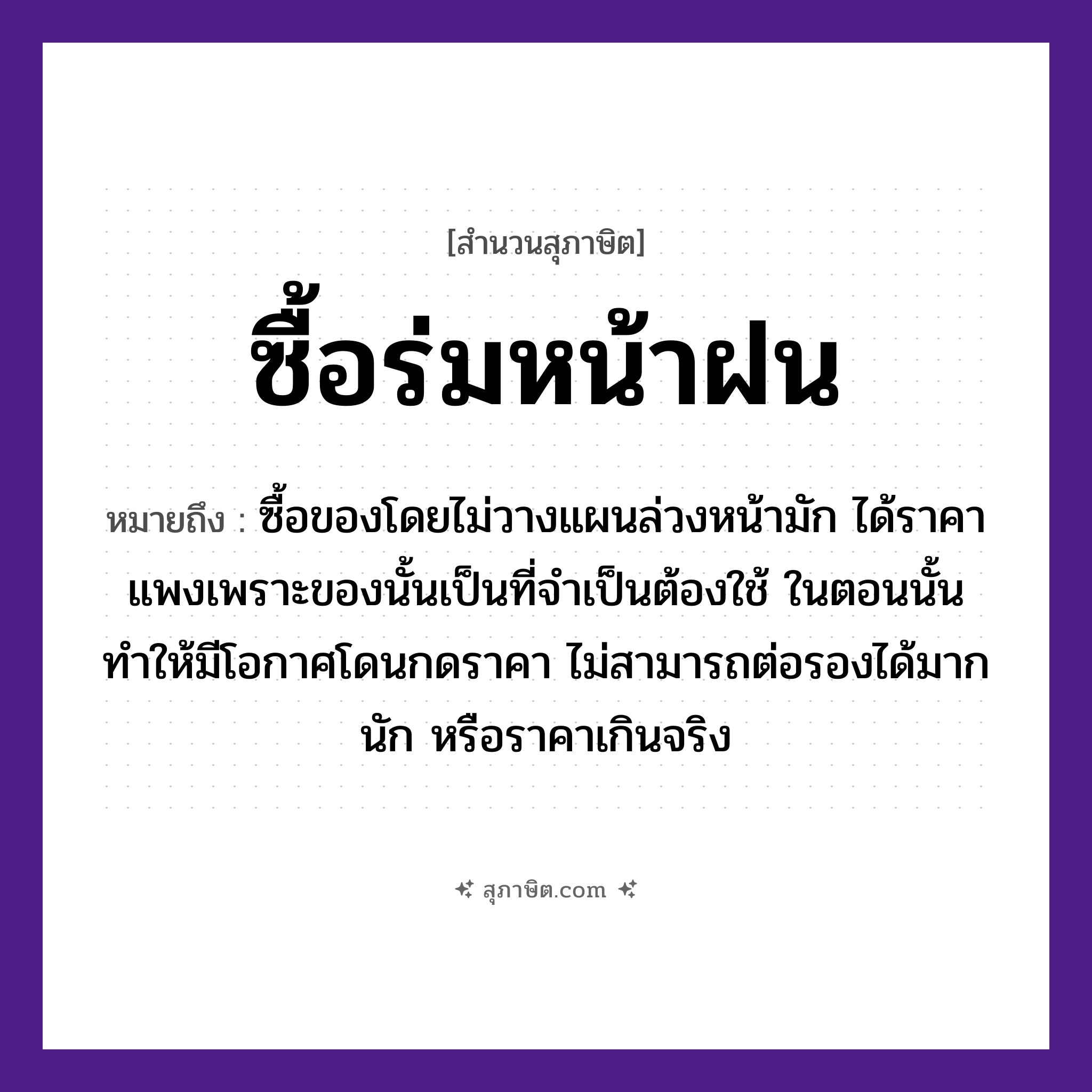 คำสุภาษิต: ซื้อร่มหน้าฝน หมายถึง?, หมายถึง ซื้อของโดยไม่วางแผนล่วงหน้ามัก ได้ราคาแพงเพราะของนั้นเป็นที่จำเป็นต้องใช้ ในตอนนั้น ทำให้มีโอกาศโดนกดราคา ไม่สามารถต่อรองได้มากนัก หรือราคาเกินจริง คำกริยา ซื้อ สิ่งของ ร่ม ธรรมชาติ ฝน หมวด สุภาษิต