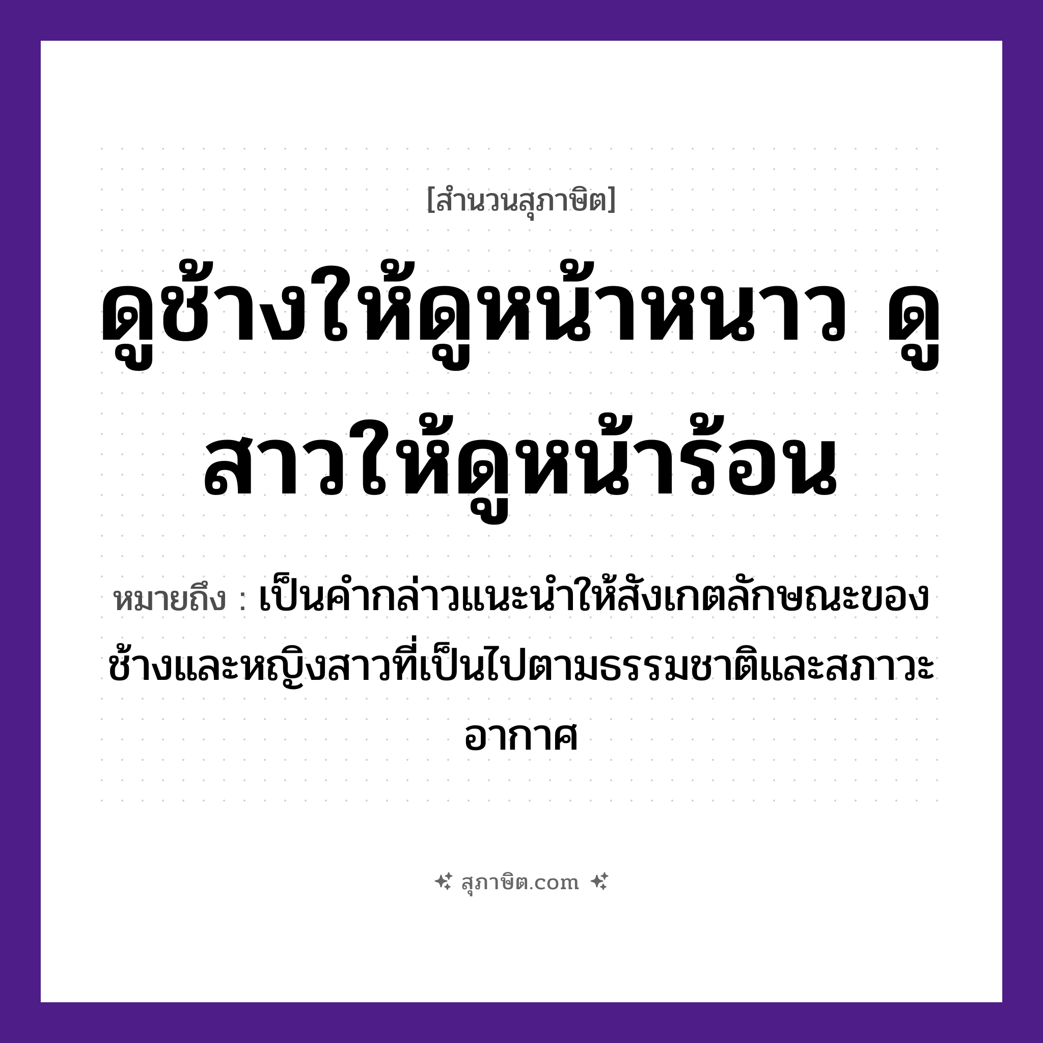 คำสุภาษิต: ดูช้างให้ดูหน้าหนาว ดูสาวให้ดูหน้าร้อน หมายถึง?, หมายถึง เป็นคำกล่าวแนะนำให้สังเกตลักษณะของช้างและหญิงสาวที่เป็นไปตามธรรมชาติและสภาวะอากาศ คำนาม สาว สัตว์ ช้าง คำกริยา ดู ธรรมชาติ หน้าหนาว, หน้าร้อน หมวด สุภาษิต