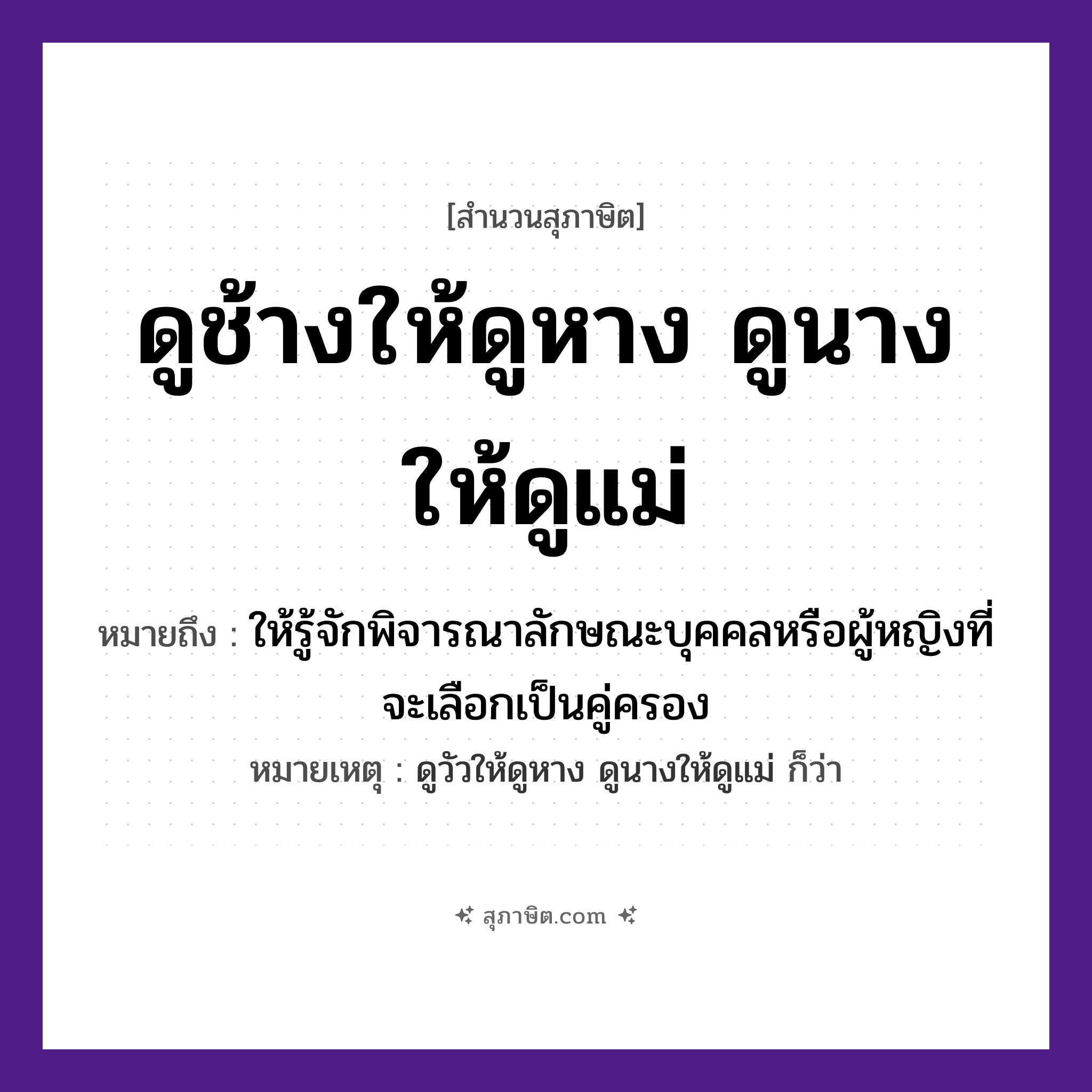คำสุภาษิต: ดูช้างให้ดูหาง ดูนางให้ดูแม่ หมายถึง?, หมายถึง ให้รู้จักพิจารณาลักษณะบุคคลหรือผู้หญิงที่จะเลือกเป็นคู่ครอง หมายเหตุ ดูวัวให้ดูหาง ดูนางให้ดูแม่ ก็ว่า คำนาม นาง สัตว์ ช้าง อวัยวะ หาง คำกริยา ดู ครอบครัว แม่ หมวด สุภาษิต
