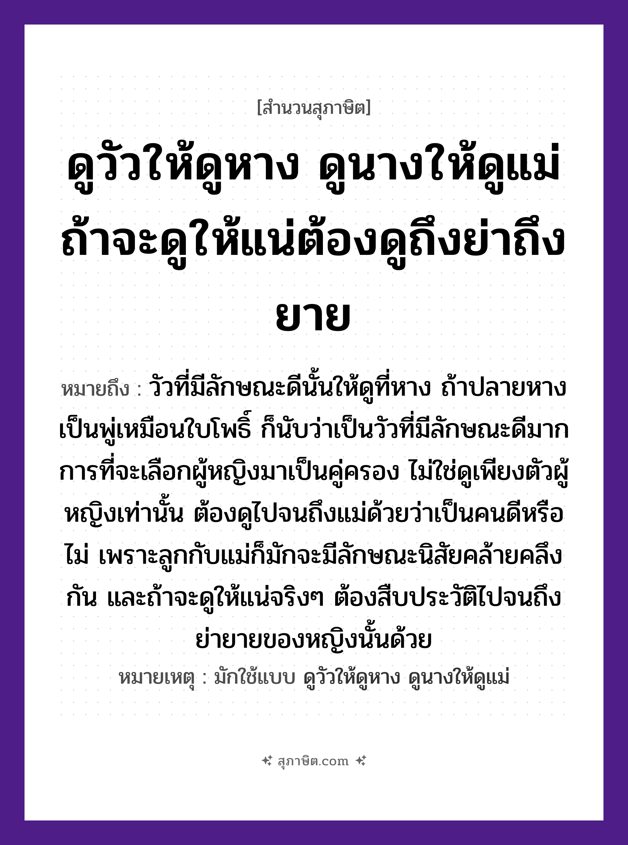 คำสุภาษิต: ดูวัวให้ดูหาง ดูนางให้ดูแม่ ถ้าจะดูให้แน่ต้องดูถึงย่าถึงยาย หมายถึง?, หมายถึง วัวที่มีลักษณะดีนั้นให้ดูที่หาง การที่จะเลือกผู้หญิงมาเป็นคู่ครอง ต้องดูไปจนถึงแม่ด้วย เพราะลูกกับแม่ก็มักจะมีลักษณะนิสัยคล้ายคลึงกัน ที่มา วัวที่มีลักษณะดีนั้นให้ดูที่หาง ถ้าปลายหางเป็นพู่เหมือนใบโพธิ์ ก็นับว่าเป็นวัวที่มีลักษณะดีมาก การที่จะเลือกผู้หญิงมาเป็นคู่ครอง ไม่ใช่ดูเพียงตัวผู้หญิงเท่านั้น ต้องดูไปจนถึงแม่ด้วยว่าเป็นคนดีหรือไม่ เพราะลูกกับแม่ก็มักจะมีลักษณะนิสัยคล้ายคลึงกัน และถ้าจะดูให้แน่จริงๆ ต้องสืบประวัติไปจนถึงย่ายายของหญิงนั้นด้วย หมายเหตุ มักใช้แบบ ดูวัวให้ดูหาง ดูนางให้ดูแม่ คำนาม หญิง, คน สัตว์ วัว อวัยวะ หาง, ตัว ครอบครัว แม่, ลูก