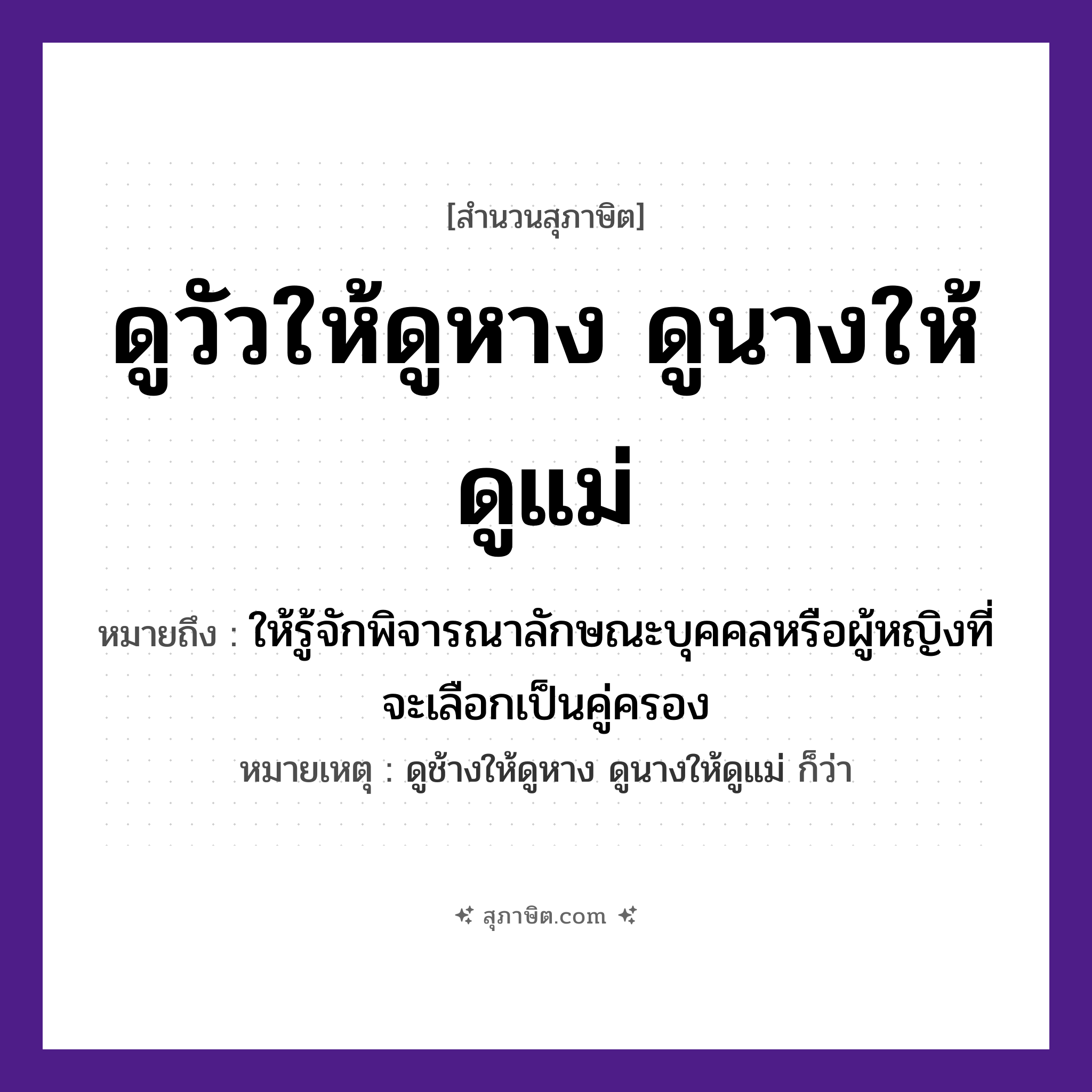 คำสุภาษิต: ดูวัวให้ดูหาง ดูนางให้ดูแม่ ถ้าจะดูให้แน่ต้องดูถึงย่าถึงยาย หมายถึง?, หมายถึง ให้รู้จักพิจารณาลักษณะบุคคลหรือผู้หญิงที่จะเลือกเป็นคู่ครอง หมายเหตุ ดูช้างให้ดูหาง ดูนางให้ดูแม่ ก็ว่า บุคคล นาง, แม่ สัตว์ วัว คำกริยา ดู ร่างกาย หาง หมวด สุภาษิต