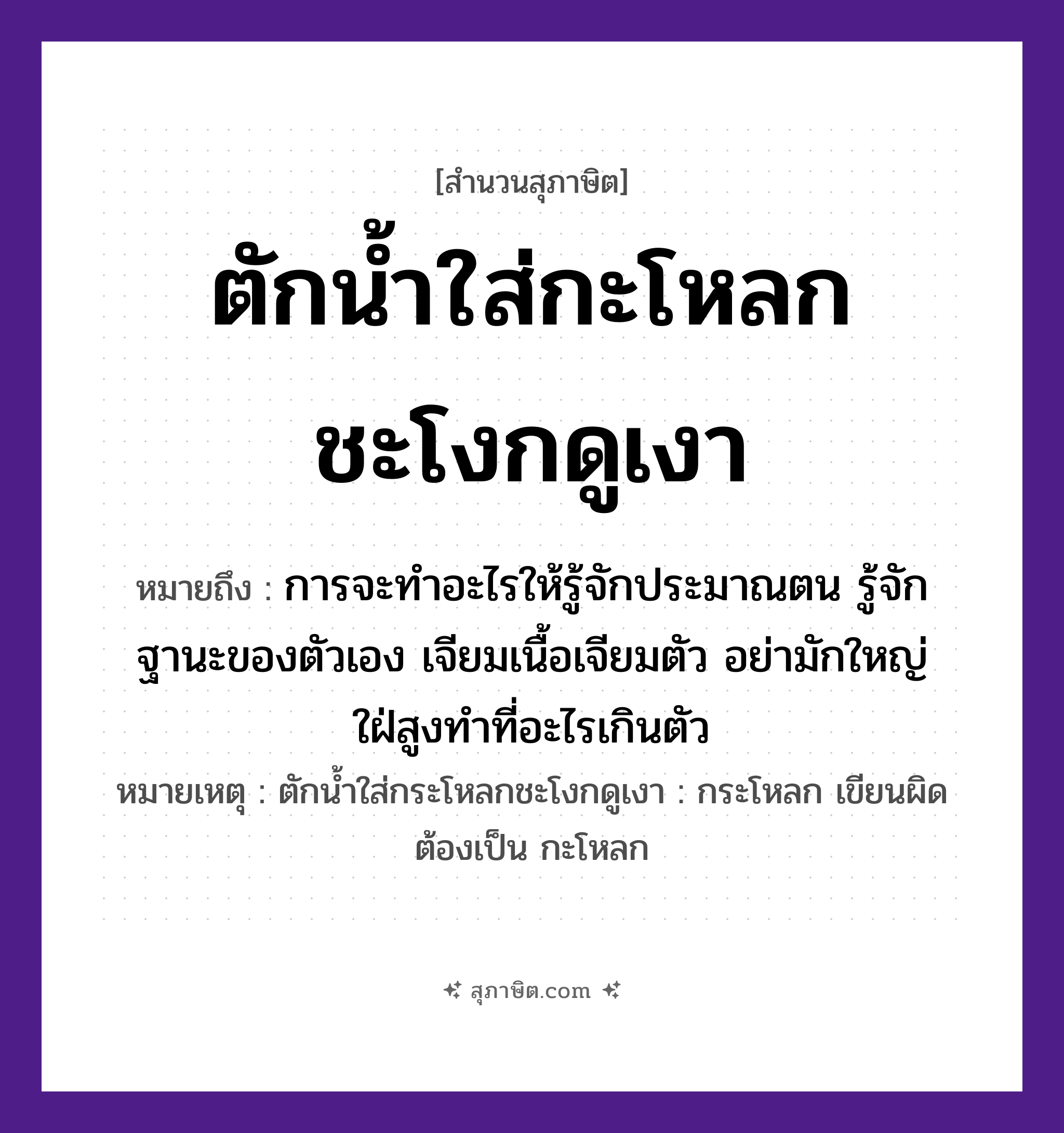 คำสุภาษิต: ตักน้ำใส่กะโหลกชะโงกดูเงา หมายถึง?, หมายถึง การจะทำอะไรให้รู้จักประมาณตน รู้จักฐานะของตัวเอง เจียมเนื้อเจียมตัว อย่ามักใหญ่ใฝ่สูงทำที่อะไรเกินตัว หมายเหตุ ตักน้ำใส่กระโหลกชะโงกดูเงา : กระโหลก เขียนผิด ต้องเป็น กะโหลก คำกริยา ตัก, ใส่, ชะโงก, ดู สิ่งของ กะโหลก, น้ำ, เงา หมวด สุภาษิต