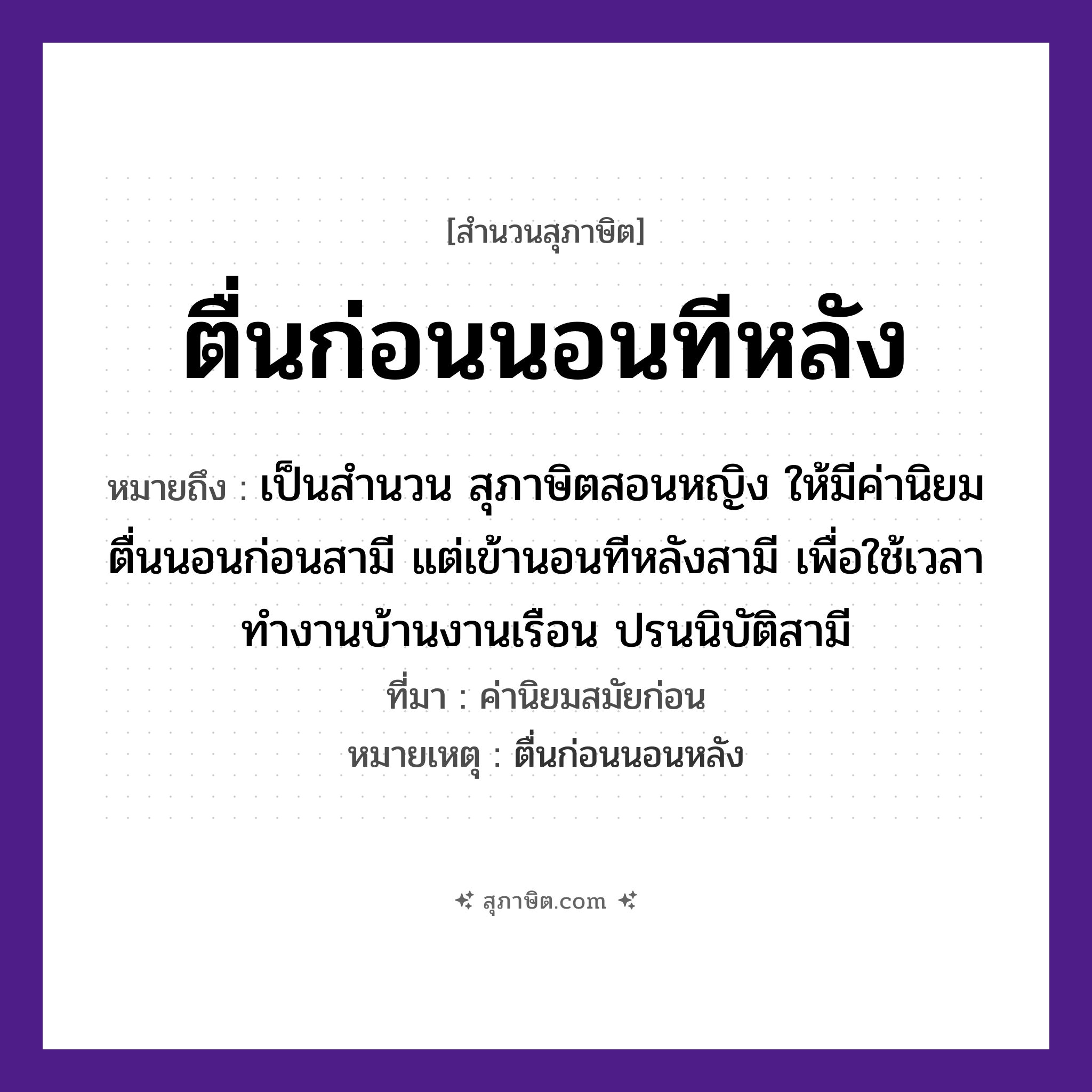 คำสุภาษิต: ตื่นก่อนนอนทีหลัง หมายถึง?, หมายถึง เป็นสำนวน สุภาษิตสอนหญิง ให้มีค่านิยม ตื่นนอนก่อนสามี แต่เข้านอนทีหลังสามี เพื่อใช้เวลาทำงานบ้านงานเรือน ปรนนิบัติสามี ที่มา ค่านิยมสมัยก่อน หมายเหตุ ตื่นก่อนนอนหลัง เวลา ก่อน, ทีหลัง คำกริยา ตื่น, นอน หมวด สุภาษิต
