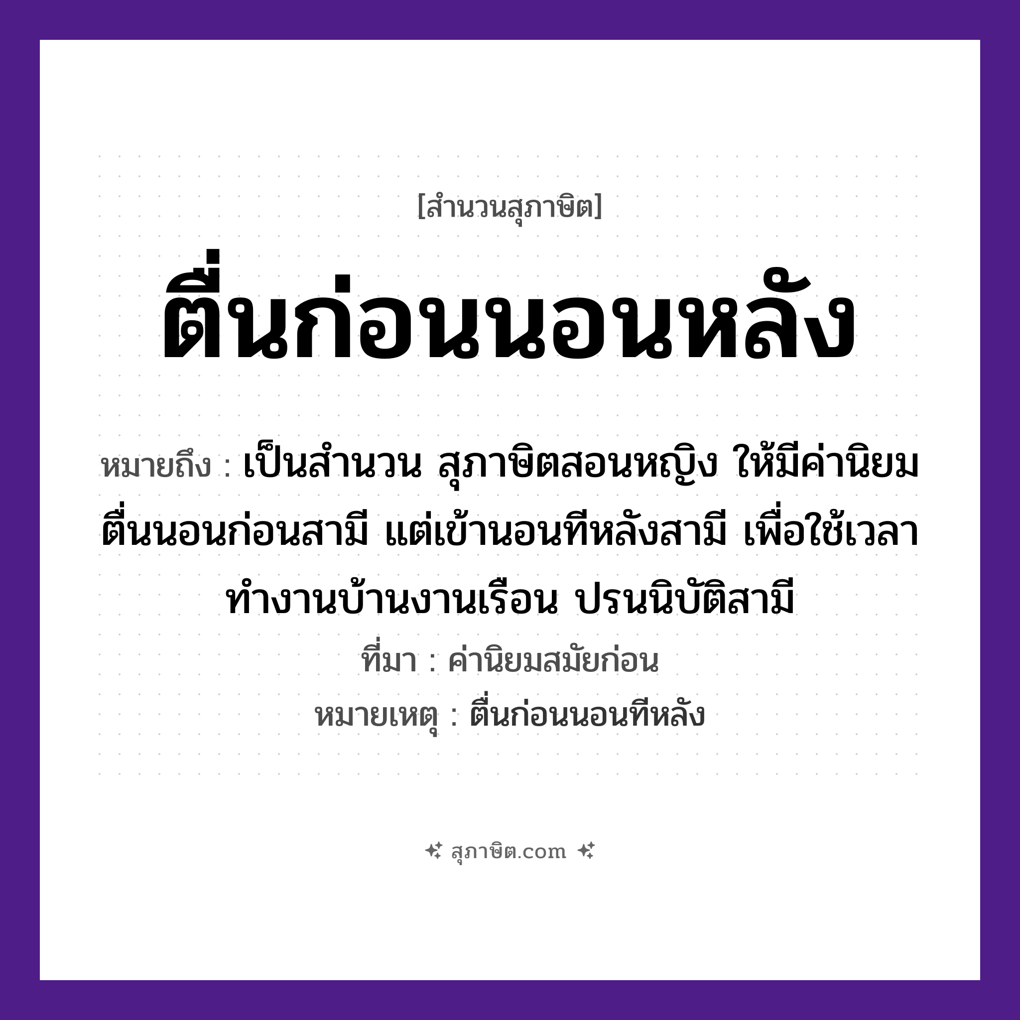 คำสุภาษิต: ตื่นก่อนนอนหลัง หมายถึง?, หมายถึง เป็นสำนวน สุภาษิตสอนหญิง ให้มีค่านิยม ตื่นนอนก่อนสามี แต่เข้านอนทีหลังสามี เพื่อใช้เวลาทำงานบ้านงานเรือน ปรนนิบัติสามี ที่มา ค่านิยมสมัยก่อน หมายเหตุ ตื่นก่อนนอนทีหลัง เวลา ก่อน, หลัง คำกริยา ตื่น, นอน หมวด สุภาษิต