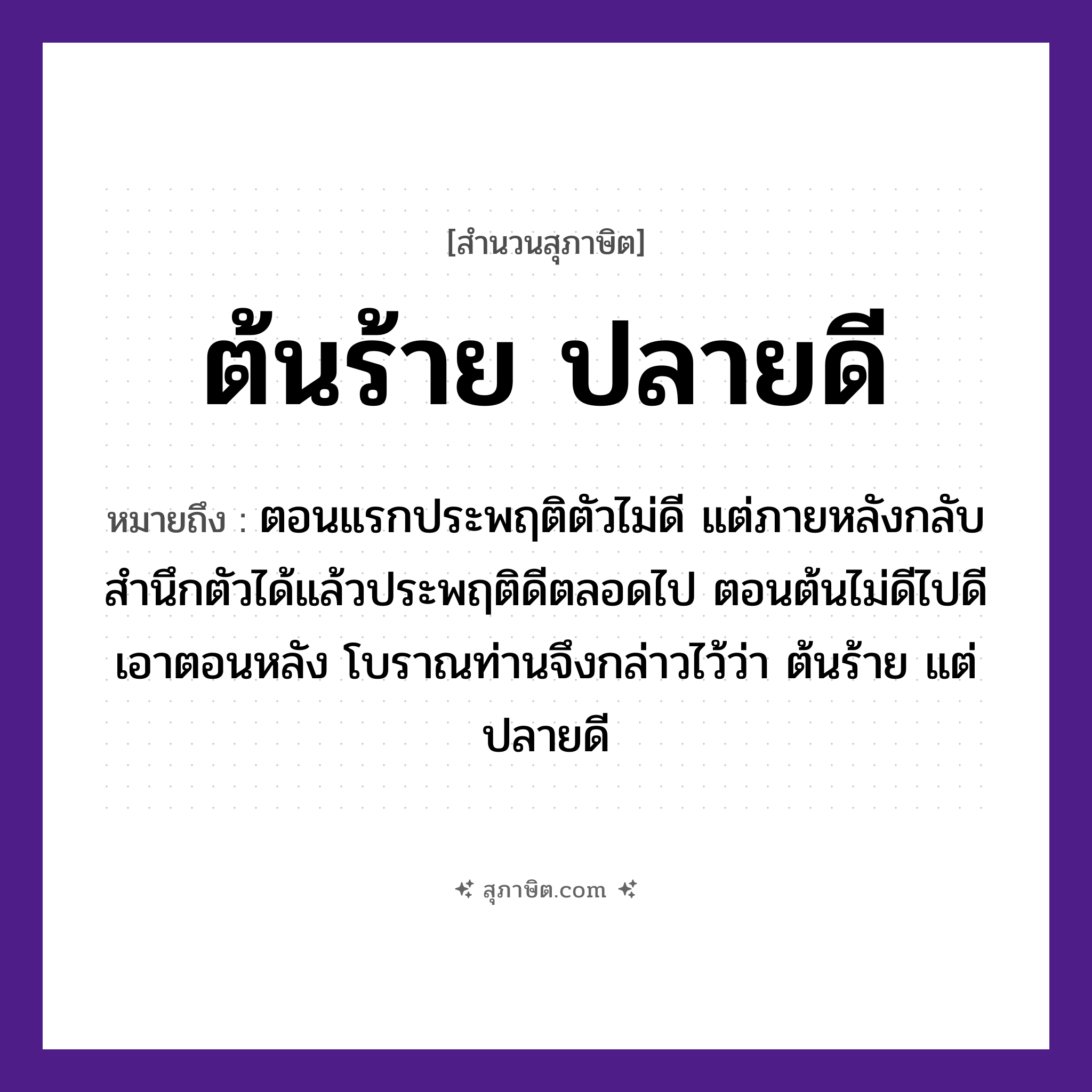 คำสุภาษิต: ต้นร้าย ปลายดี หมายถึง?, หมายถึง ตอนแรกประพฤติตัวไม่ดี แต่ภายหลังกลับสํานึกตัวได้แล้วประพฤติดีตลอดไป ตอนต้นไม่ดีไปดีเอาตอนหลัง โบราณท่านจึงกล่าวไว้ว่า ต้นร้าย แต่ ปลายดี คุณศัพท์ ร้าย, ดี ธรรมชาติ ต้น, ปลาย หมวด สุภาษิต