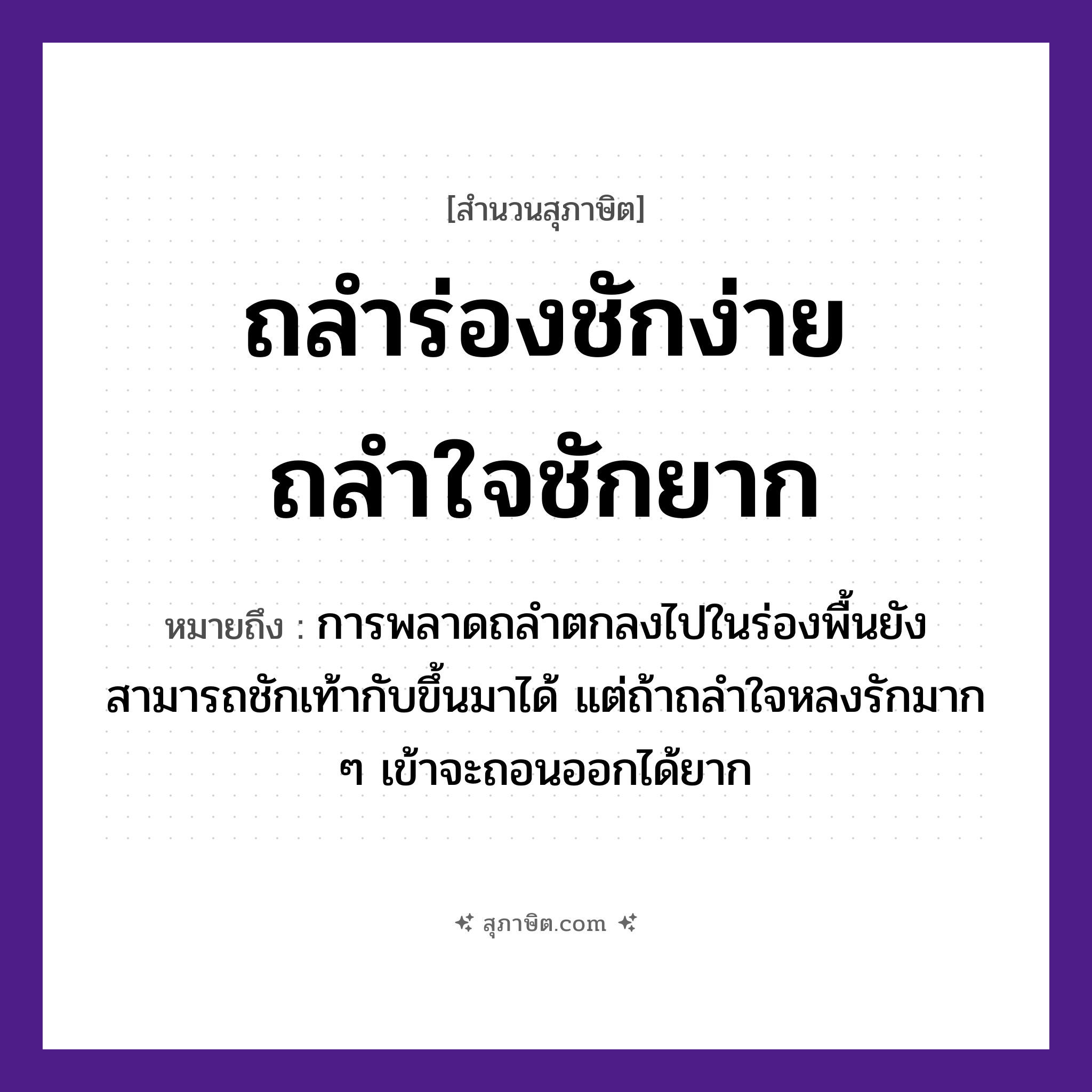 คำสุภาษิต: ถลำร่องชักง่าย ถลำใจชักยาก หมายถึง?, หมายถึง การพลาดถลำตกลงไปในร่องพื้นยังสามารถชักเท้ากับขึ้นมาได้ แต่ถ้าถลำใจหลงรักมาก ๆ เข้าจะถอนออกได้ยาก ธรรมชาติ ร่อง คำนาม ใจ คำกริยา ถลำ, ชัก หมวด สุภาษิต
