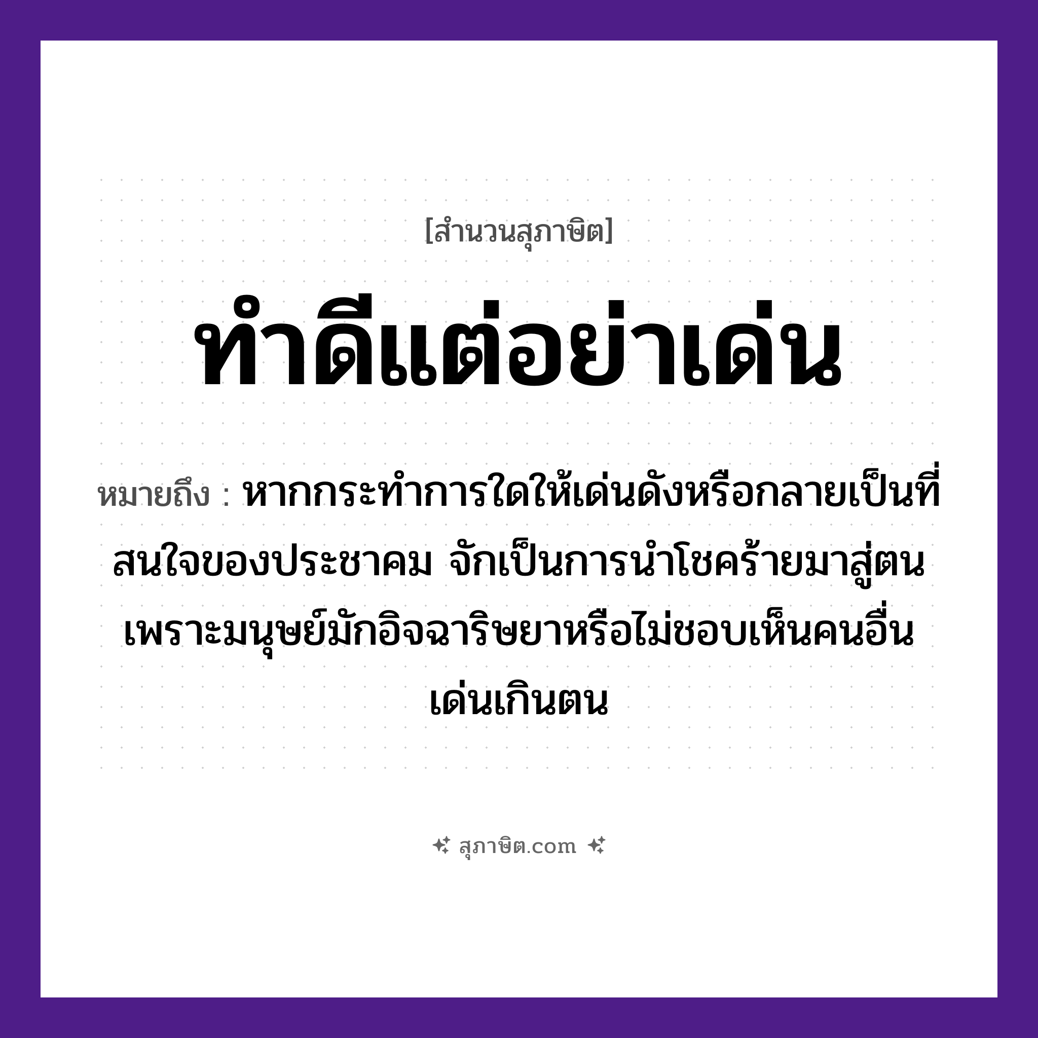คำสุภาษิต: ทำดีแต่อย่าเด่น หมายถึง?, หมายถึง หากกระทำการใดให้เด่นดังหรือกลายเป็นที่สนใจของประชาคม จักเป็นการนำโชคร้ายมาสู่ตนเพราะมนุษย์มักอิจฉาริษยาหรือไม่ชอบเห็นคนอื่นเด่นเกินตน คำนาม คน อวัยวะ ใจ