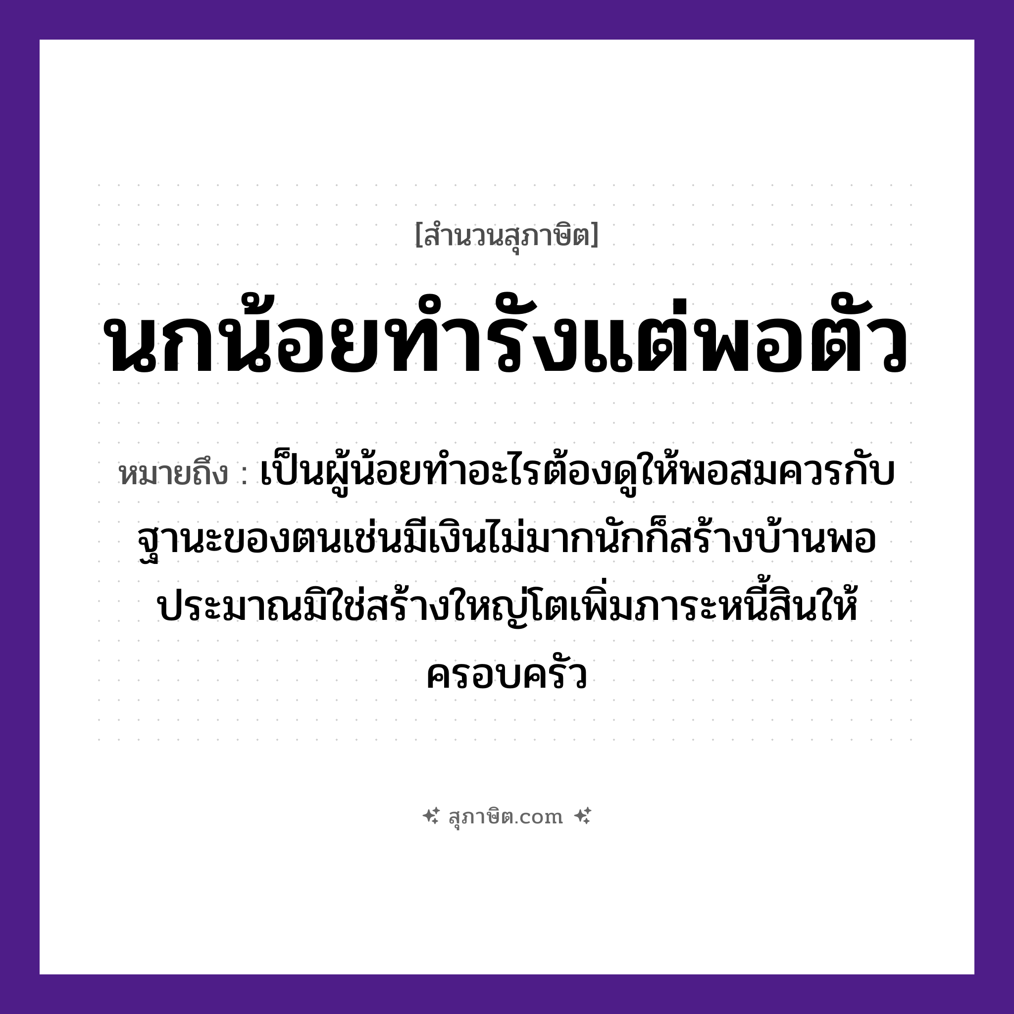 คำสุภาษิต: นกน้อยทำรังแต่พอตัว หมายถึง?, หมายถึง เป็นผู้น้อยทำอะไรต้องดูให้พอสมควรกับฐานะของตนเช่นมีเงินไม่มากนักก็สร้างบ้านพอประมาณมิใช่สร้างใหญ่โตเพิ่มภาระหนี้สินให้ครอบครัว คำนาม ตัว สัตว์ นก คำกริยา ทำ ธรรมชาติ รัง หมวด สุภาษิต
