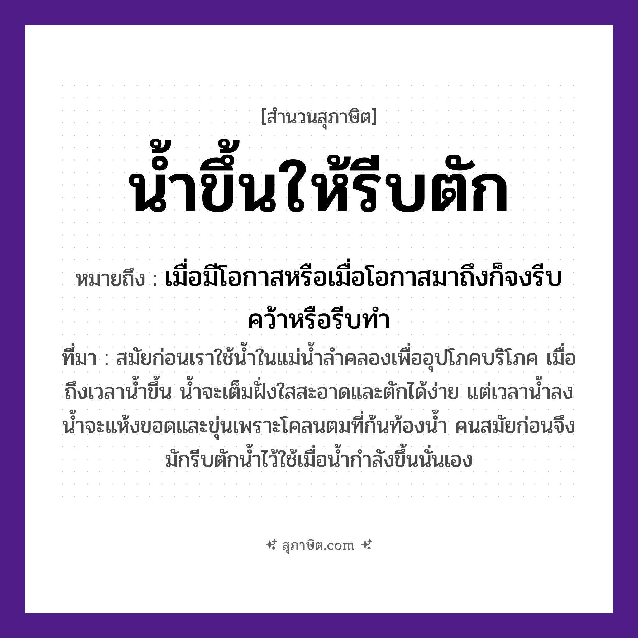 คำสุภาษิต: น้ำขึ้นให้รีบตัก หมายถึง?, หมายถึง เมื่อมีโอกาสหรือเมื่อโอกาสมาถึงก็จงรีบคว้าหรือรีบทำ ที่มา สมัยก่อนเราใช้น้ำในแม่น้ำลำคลองเพื่ออุปโภคบริโภค เมื่อถึงเวลาน้ำขึ้น น้ำจะเต็มฝั่งใสสะอาดและตักได้ง่าย แต่เวลาน้ำลง น้ำจะแห้งขอดและขุ่นเพราะโคลนตมที่ก้นท้องน้ำ คนสมัยก่อนจึงมักรีบตักน้ำไว้ใช้เมื่อน้ำกำลังขึ้นนั่นเอง คำกริยา ขึ้น, ตัก, รีบ ธรรมชาติ น้ำ หมวด สุภาษิต