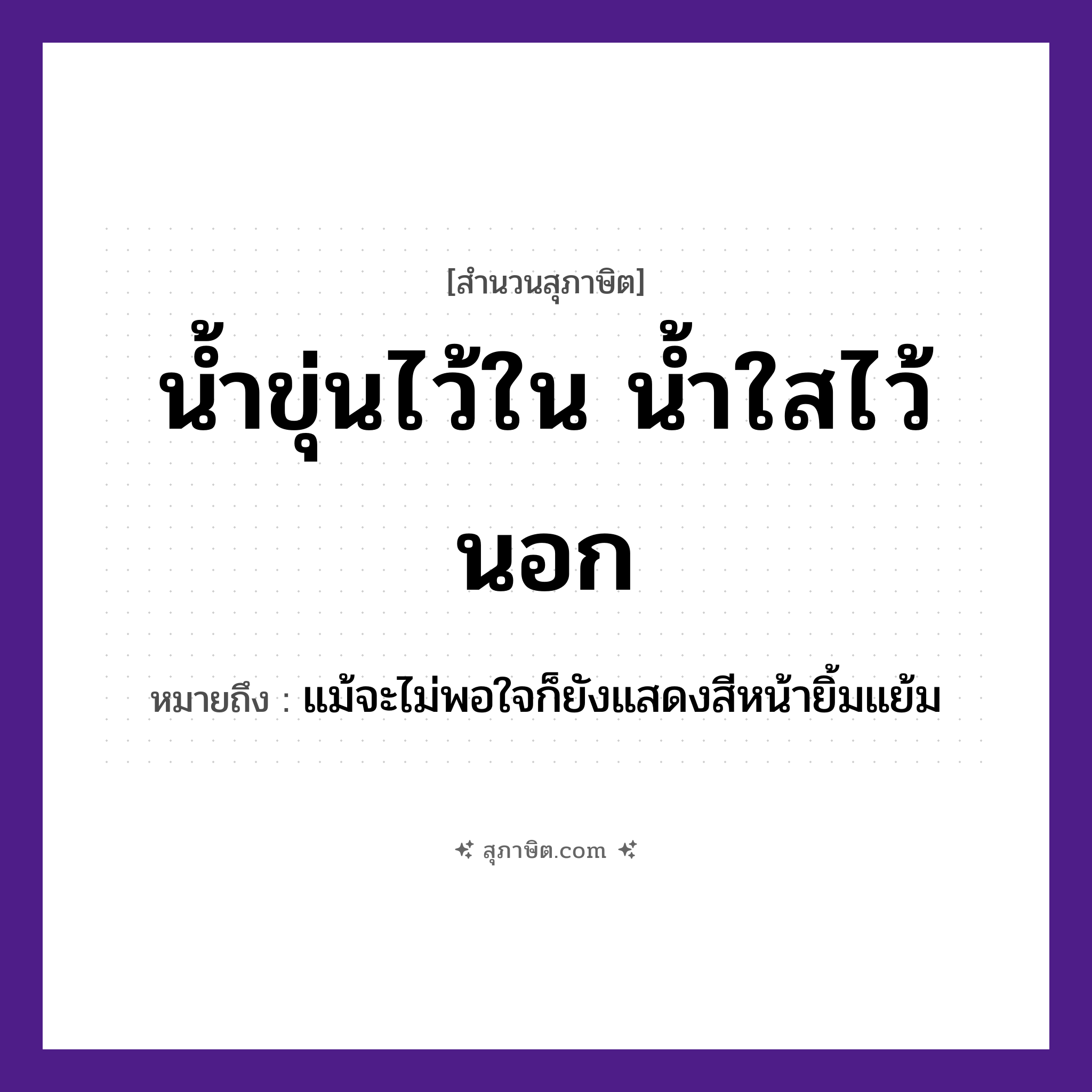 คำสุภาษิต: น้ำขุ่นไว้ใน น้ำใสไว้นอก หมายถึง?, หมายถึง แม้จะไม่พอใจก็ยังแสดงสีหน้ายิ้มแย้ม คำบุพบท ใน, นอก ธรรมชาติ น้ำ คำคุณศัพท์ ขุ่น, ใส หมวด สุภาษิต