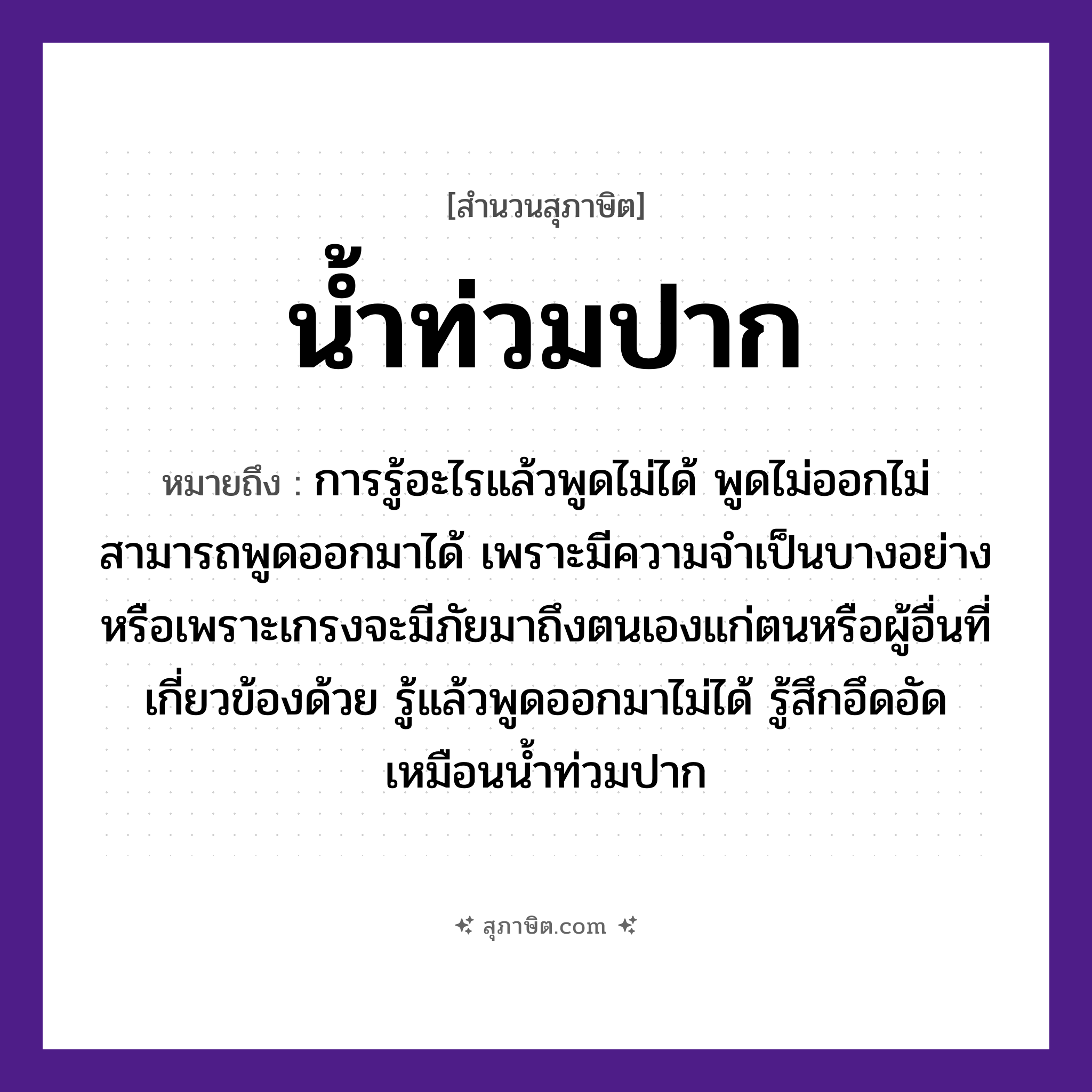 คำสุภาษิต: น้ำท่วมปาก หมายถึง?, หมายถึง การรู้อะไรแล้วพูดไม่ได้ เพราะมีความจำเป็นบางอย่าง หมายเหตุ การรู้อะไรแล้วพูดไม่ได้ พูดไม่ออกไม่สามารถพูดออกมาได้ เพราะมีความจำเป็นบางอย่างหรือเพราะเกรงจะมีภัยมาถึงตนเองแก่ตนหรือผู้อื่นที่เกี่ยวข้องด้วย รู้แล้วพูดออกมาไม่ได้ รู้สึกอึดอัด เหมือนน้ำท่วมปาก อวัยวะ ปาก ธรรมชาติ น้ำ