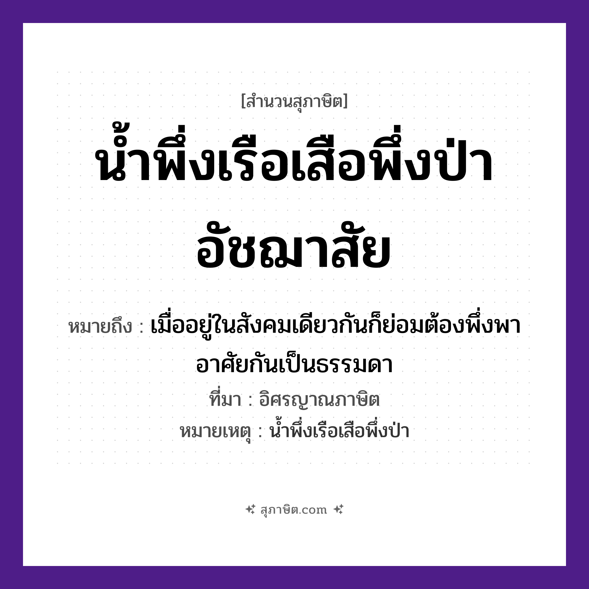 คำสุภาษิต: น้ำพึ่งเรือเสือพึ่งป่าอัชฌาสัย หมายถึง?, หมายถึง เมื่ออยู่ในสังคมเดียวกันก็ย่อมต้องพึ่งพาอาศัยกันเป็นธรรมดา ที่มา อิศรญาณภาษิต หมายเหตุ น้ำพึ่งเรือเสือพึ่งป่า สัตว์ เสือ คำกริยา พึ่ง ธรรมชาติ น้ำ, ป่า ยานพาหนะ เรือ คำนาม อัชฌาสัย หมวด ยานพาหนะ, สุภาษิต