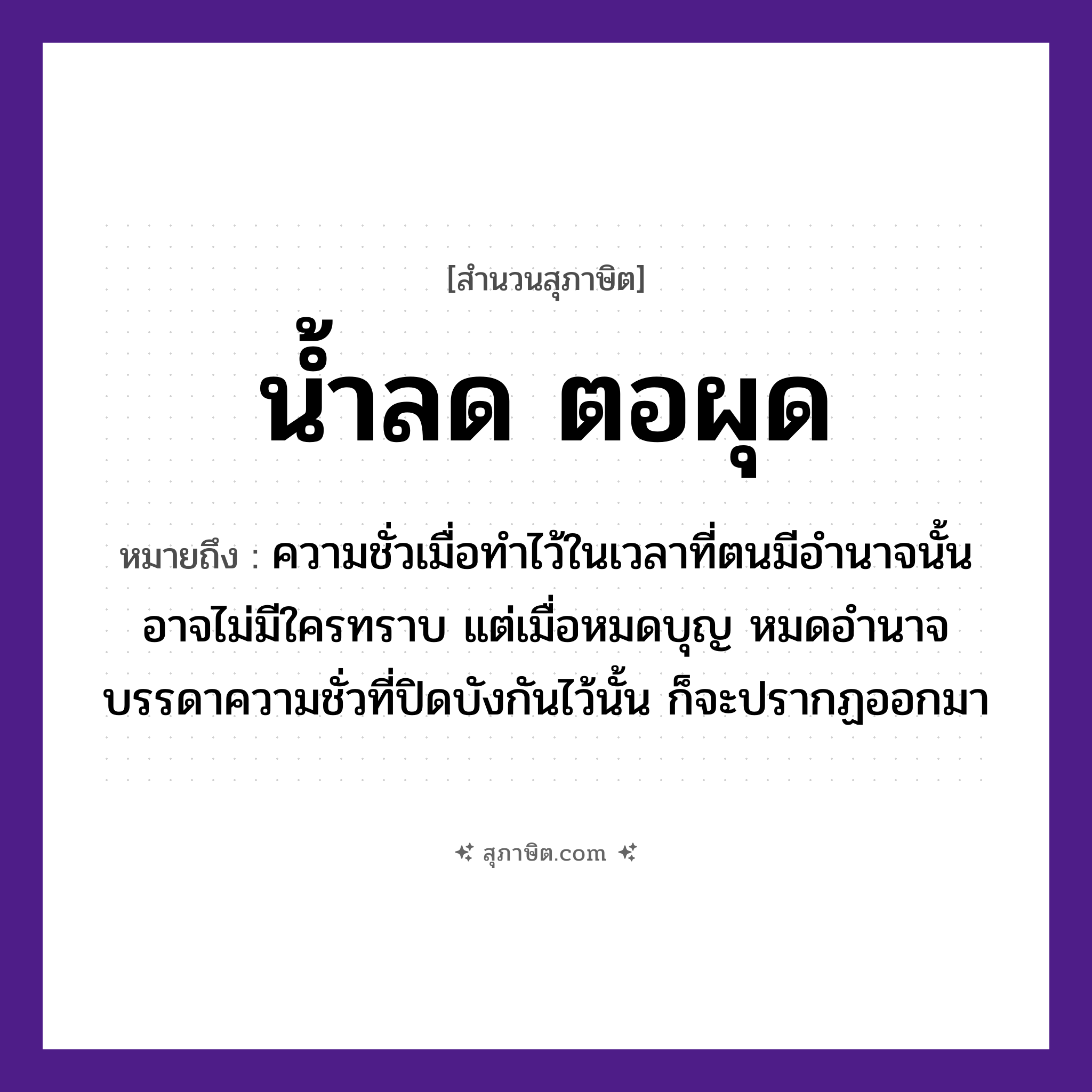 คำสุภาษิต: น้ำลด ตอผุด หมายถึง?, หมายถึง เรื่องไม่ดีที่ปรากฏเด่นชัดขึ้นมา เมื่อหมดอำนาจ หรือไม่ได้อยู่ในตำแหน่งหน้าที่ที่สามารถทำการปกปิดได้ ที่มา ความชั่วเมื่อทำไว้ในเวลาที่ตนมีอำนาจนั้น อาจไม่มีใครทราบ แต่เมื่อหมดบุญ หมดอำนาจ บรรดาความชั่วที่ปิดบังกันไว้นั้น ก็จะปรากฏออกมา ธรรมชาติ น้ำ