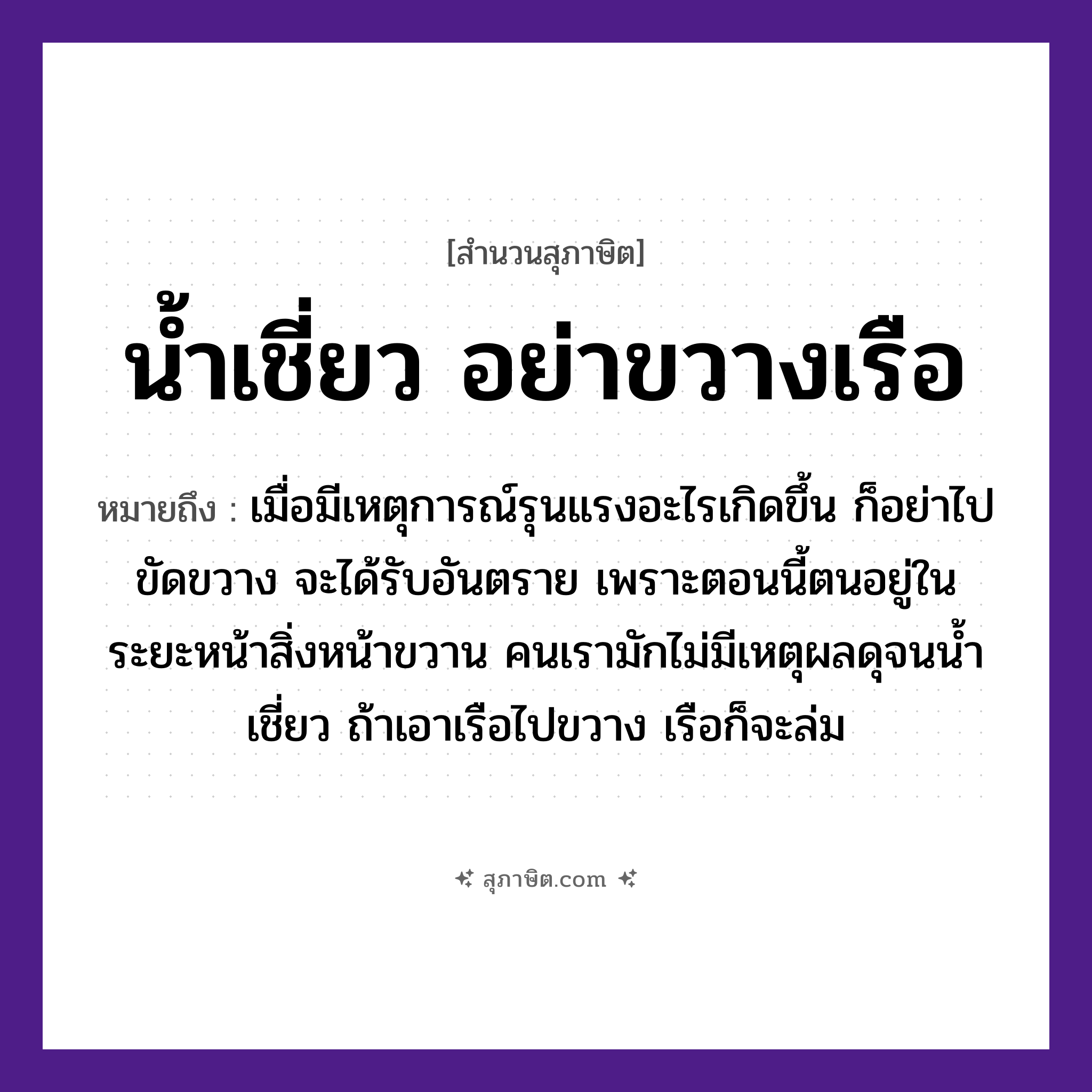 คำสุภาษิต: น้ำเชี่ยว อย่าขวางเรือ หมายถึง?, หมายถึง เมื่อมีเหตุการณ์รุนแรงอะไรเกิดขึ้น ก็อย่าไปขัดขวาง จะได้รับอันตราย หมายเหตุ เพราะตอนนี้ตนอยู่ในระยะหน้าสิ่วหน้าขวาน คนเรามักไม่มีเหตุผลดุจนน้ำเชี่ยว ถ้าเอาเรือไปขวาง เรือก็จะล่ม คำนาม คน อวัยวะ หน้า ธรรมชาติ น้ำ ยานพาหนะ เรือ