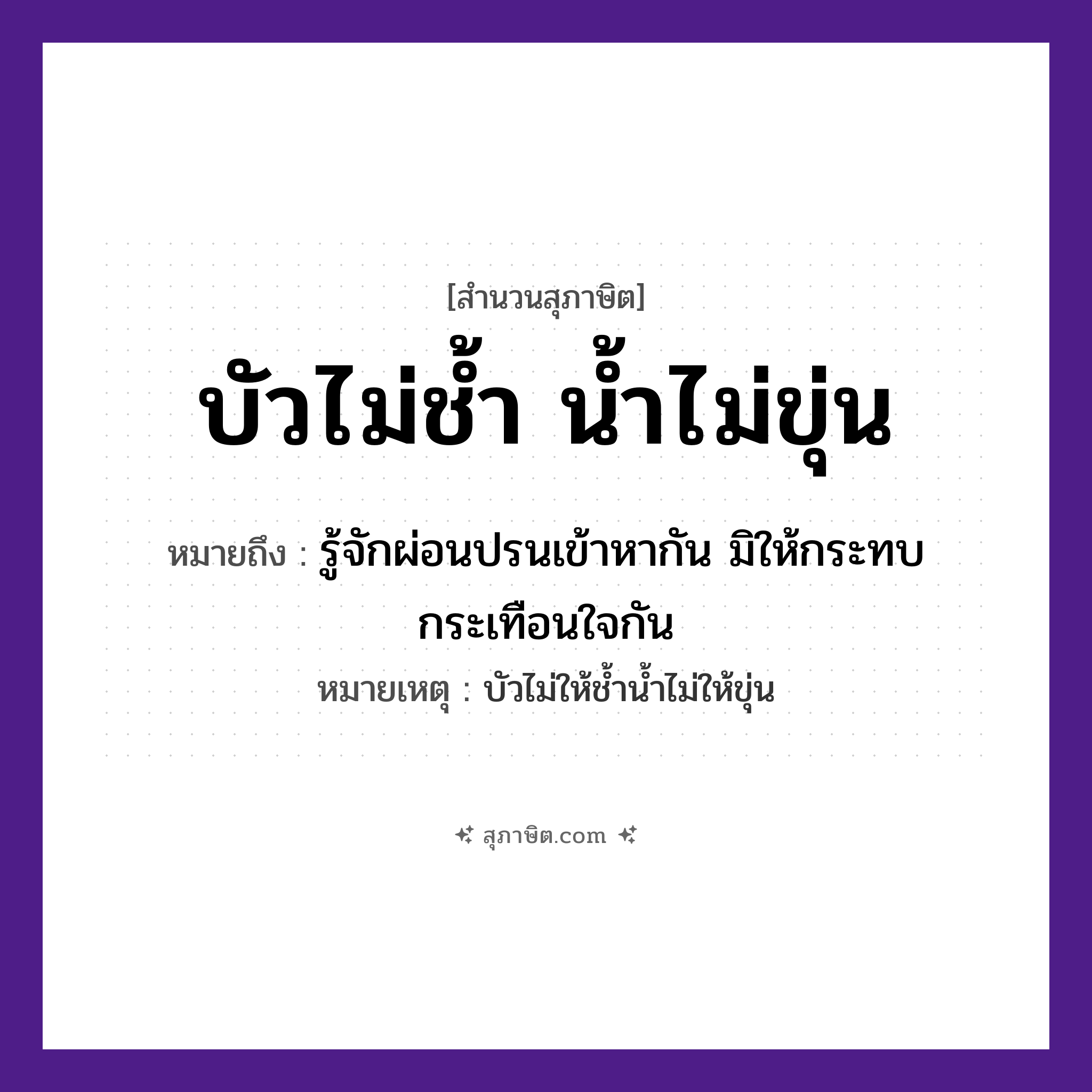คำสุภาษิต: บัวไม่ช้ำ น้ำไม่ขุ่น หมายถึง?, หมายถึง รู้จักผ่อนปรนเข้าหากัน มิให้กระทบกระเทือนใจกัน หมายเหตุ บัวไม่ให้ช้ำน้ำไม่ให้ขุ่น สภาพ ช้ำ, ขุ่น ธรรมชาติ บัว, น้ำ หมวด สุภาษิต
