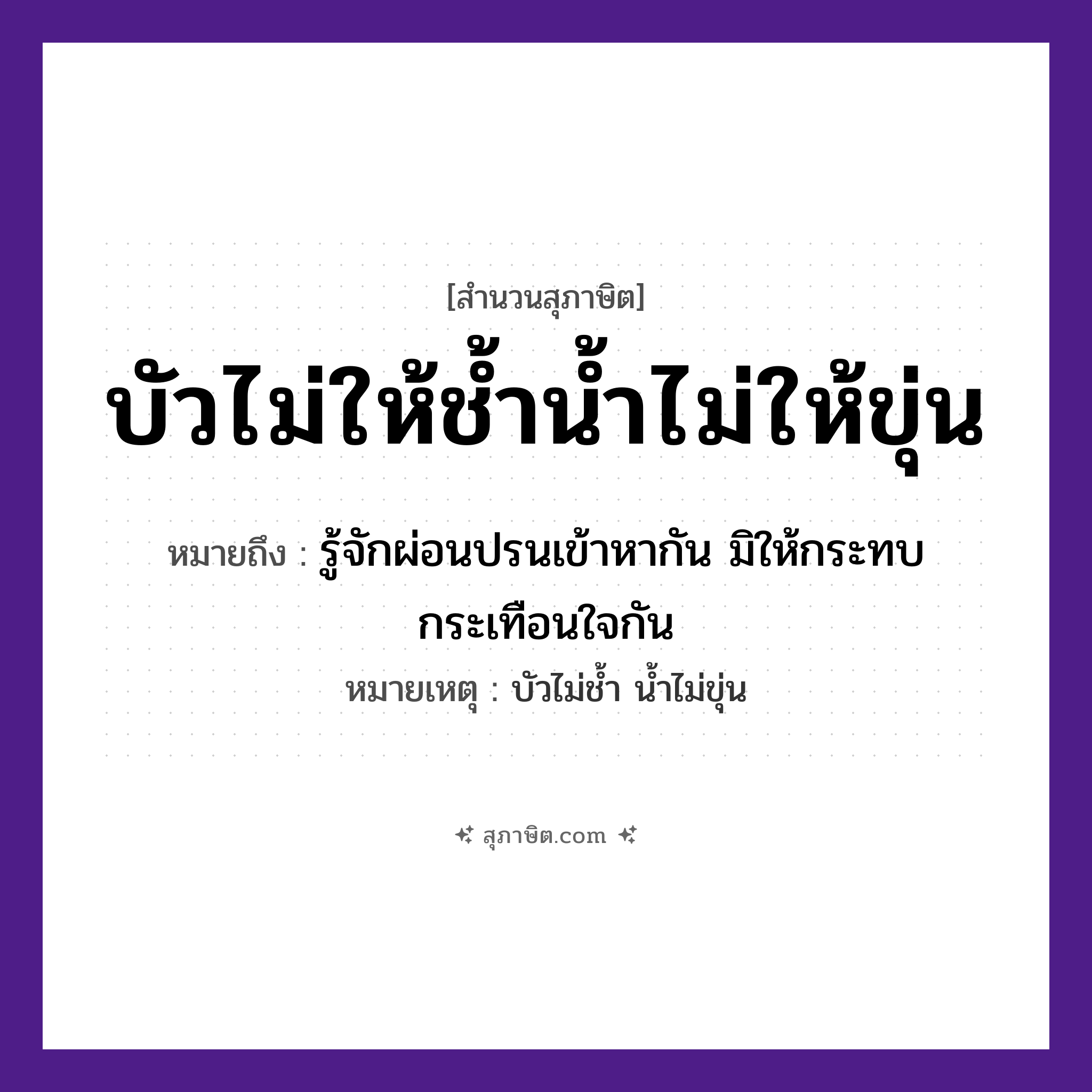 คำสุภาษิต: บัวไม่ให้ช้ำน้ำไม่ให้ขุ่น หมายถึง?, หมายถึง รู้จักผ่อนปรนเข้าหากัน มิให้กระทบกระเทือนใจกัน หมายเหตุ บัวไม่ช้ำ น้ำไม่ขุ่น คำกริยา ช้ำ, ขุ่น ธรรมชาติ บัว, น้ำ หมวด สุภาษิต