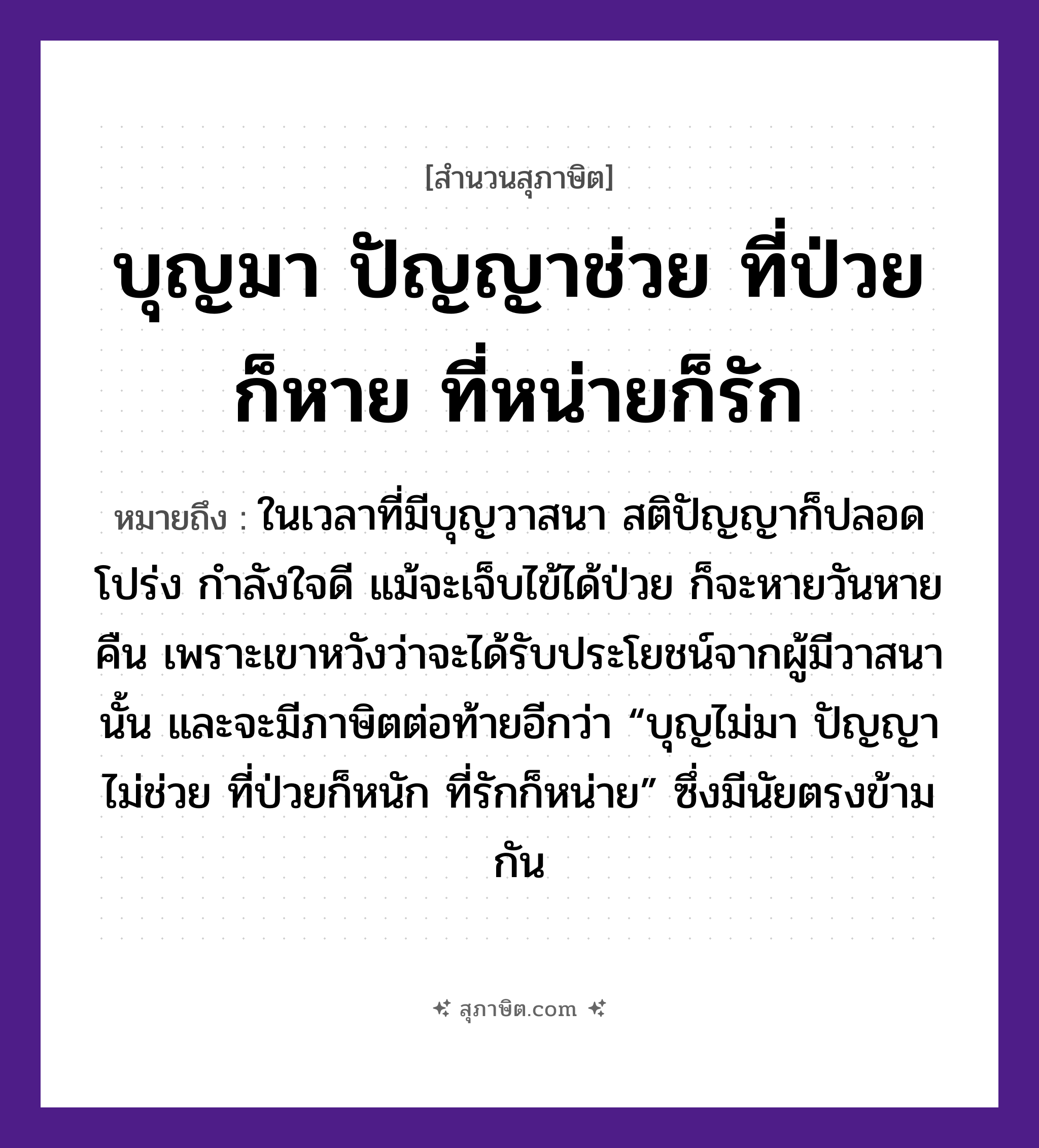 คำสุภาษิต: บุญมา ปัญญาช่วย ที่ป่วยก็หาย ที่หน่ายก็รัก หมายถึง?, หมายถึง เวลาที่โชคดี อะไร ๆ ก็มีผลปรากฎที่ดีไปทุกอย่าง หมายเหตุ ในเวลาที่มีบุญวาสนา สติปัญญาก็ปลอดโปร่ง กำลังใจดี แม้จะเจ็บไข้ได้ป่วย ก็จะหายวันหายคืน คนที่ห่างเหินกันก็จะกลับมาดีด้วย เพราะเขาหวังว่าจะได้รับประโยชน์จากผู้มีวาสนานั้น และจะมีภาษิตต่อท้ายอีกว่า “บุญไม่มา ปัญญาไม่ช่วย ที่ป่วยก็หนัก ที่รักก็หน่าย” ซึ่งมีนัยตรงข้ามกัน คำกริยา รัก อวัยวะ ใจ