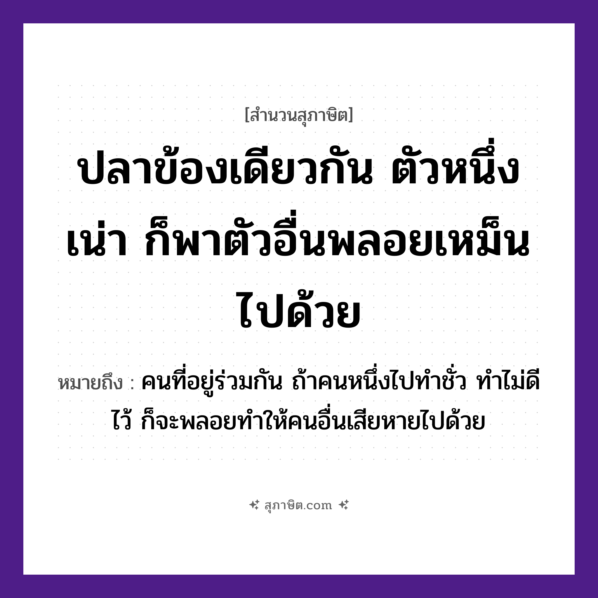 คำสุภาษิต: ปลาข้องเดียวกัน ตัวหนึ่งเน่า ก็พาตัวอื่นพลอยเหม็นไปด้วย หมายถึง?, หมายถึง คนที่อยู่ร่วมกัน ถ้าคนหนึ่งไปทำชั่ว ทำไม่ดีไว้ ก็จะพลอยทำให้คนอื่นเสียหายไปด้วย คำนาม คน สัตว์ ปลา อวัยวะ ตัว