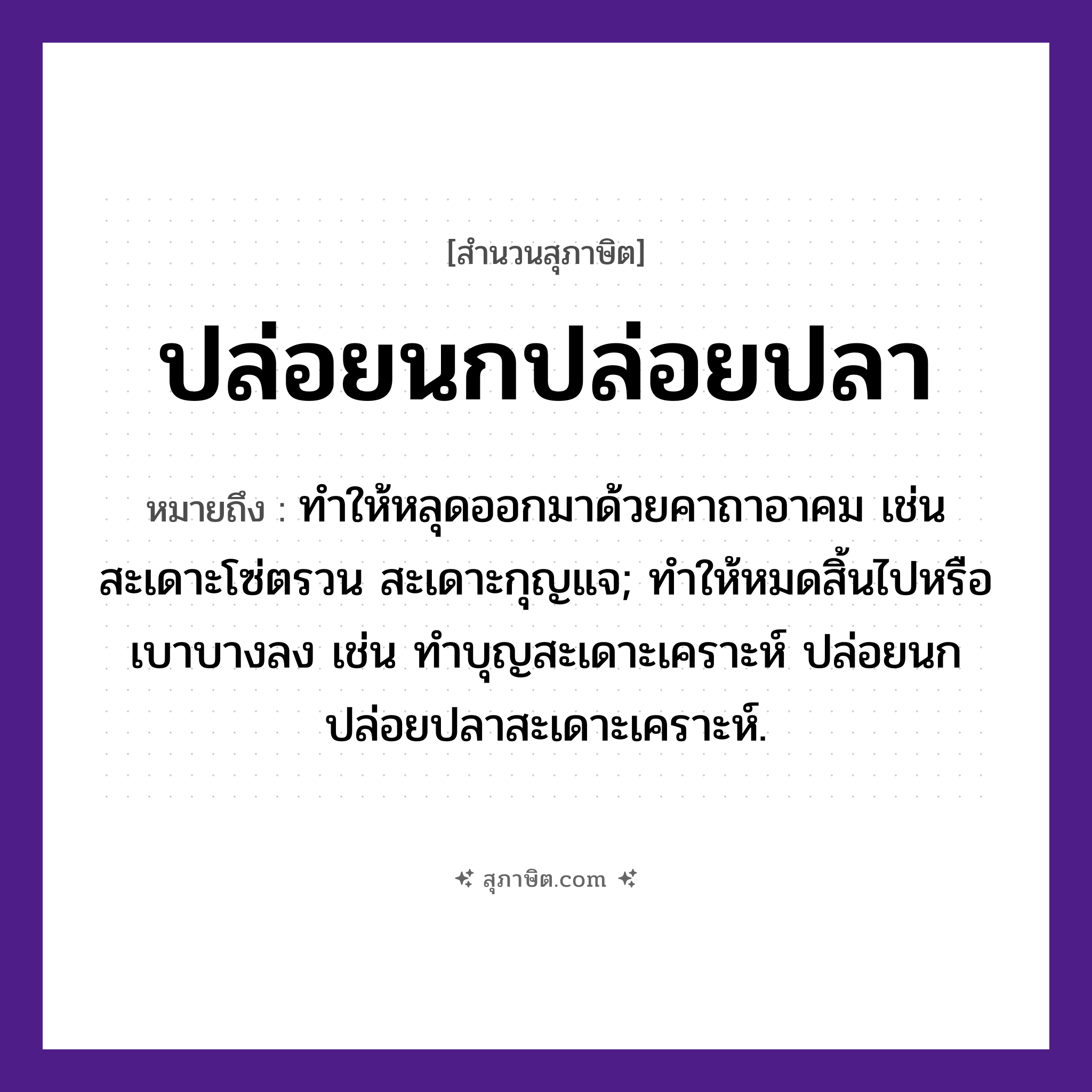 คำสุภาษิต: ปล่อยนกปล่อยปลา หมายถึง?, หมายถึง ทําให้หลุดออกมาด้วยคาถาอาคม เช่น สะเดาะโซ่ตรวน สะเดาะกุญแจ; ทำให้หมดสิ้นไปหรือเบาบางลง เช่น ทำบุญสะเดาะเคราะห์ ปล่อยนกปล่อยปลาสะเดาะเคราะห์. สัตว์ นก, ปลา คำกริยา ปล่อย หมวด สุภาษิต