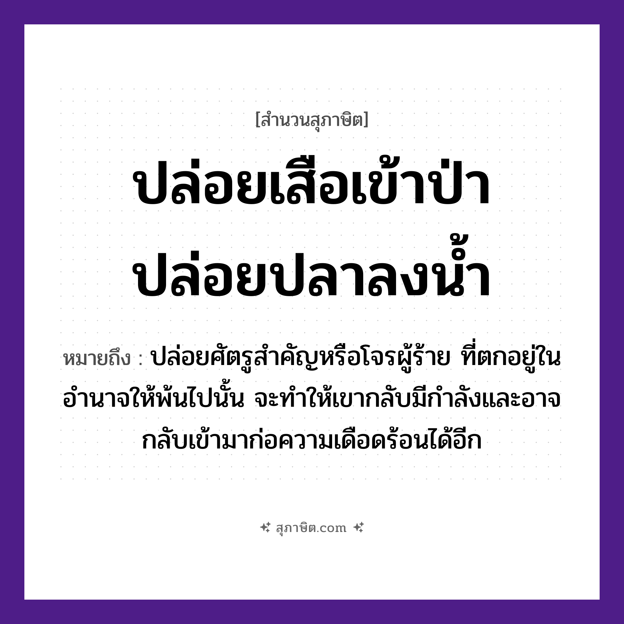 คำสุภาษิต: ปล่อยเสือเข้าป่า ปล่อยปลาลงน้ำ หมายถึง?, หมายถึง ปล่อยศัตรูสำคัญหรือโจรผู้ร้าย ที่ตกอยู่ในอำนาจให้พ้นไปนั้น จะทำให้เขากลับมีกำลังและอาจกลับเข้ามาก่อความเดือดร้อนได้อีก สัตว์ เสือ, ปลา ธรรมชาติ น้ำ