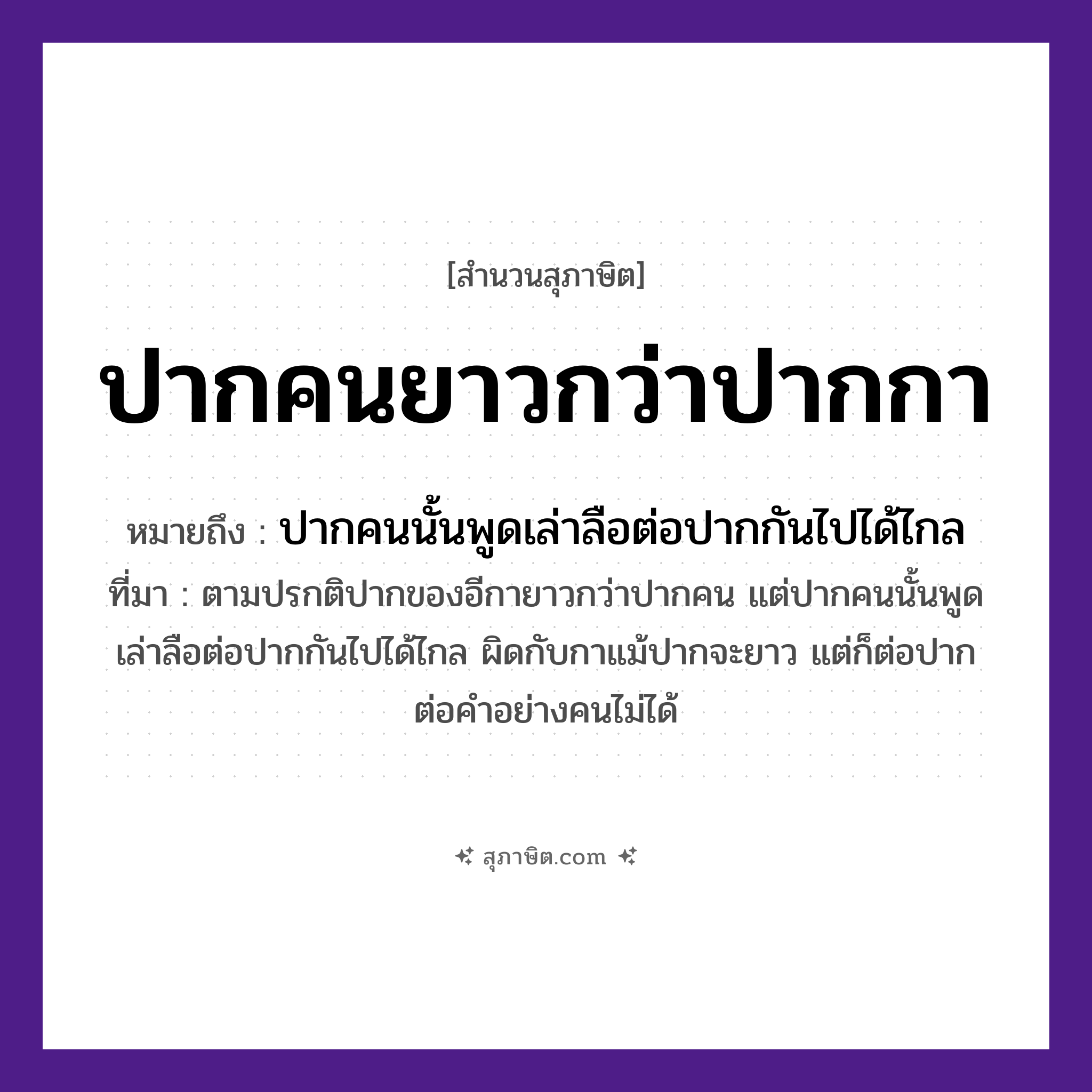 คำสุภาษิต: ปากคนยาวกว่าปากกา หมายถึง?, หมายถึง ปากคนนั้นพูดเล่าลือต่อปากกันไปได้ไกล ที่มา ตามปรกติปากของอีกายาวกว่าปากคน แต่ปากคนนั้นพูดเล่าลือต่อปากกันไปได้ไกล ผิดกับกาแม้ปากจะยาว แต่ก็ต่อปากต่อคำอย่างคนไม่ได้ คำนาม คน สัตว์ กา อวัยวะ ปาก คำกริยา เล่า