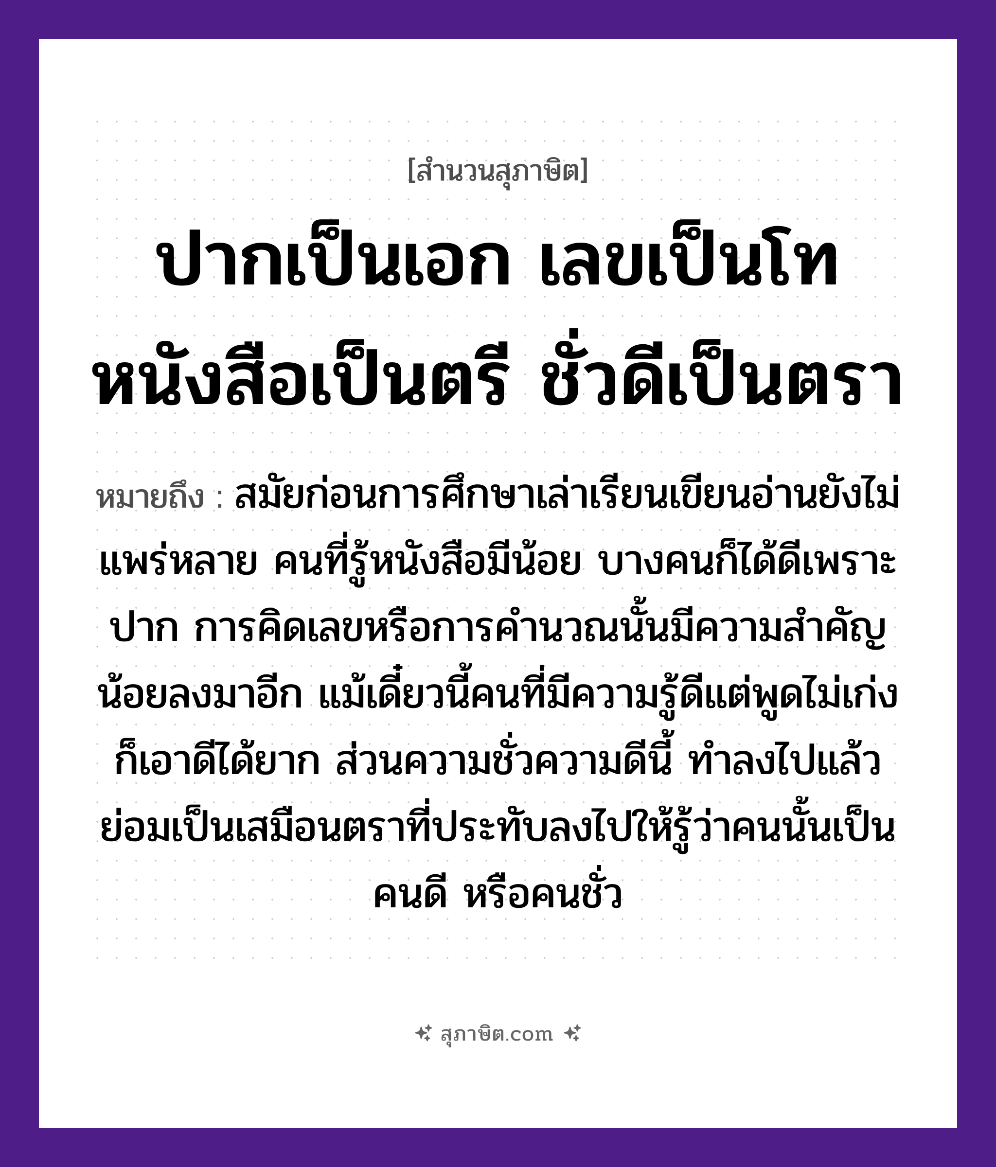 คำสุภาษิต: ปากเป็นเอก เลขเป็นโท หนังสือเป็นตรี ชั่วดีเป็นตรา หมายถึง?, หมายถึง คนพูดเก่งพูดเป็นมีแต้มต่อกว่าความรู้เพียงอย่างเดียว หมายเหตุ สมัยก่อนการศึกษาเล่าเรียนเขียนอ่านยังไม่แพร่หลาย คนที่รู้หนังสือมีน้อย บางคนก็ได้ดีเพราะปาก การคิดเลขหรือการคำนวณนั้นมีความสำคัญน้อยลงมาอีก แม้เดี๋ยวนี้คนที่มีความรู้ดีแต่พูดไม่เก่ง ก็เอาดีได้ยาก ส่วนความชั่วความดีนี้ ทำลงไปแล้วย่อมเป็นเสมือนตราที่ประทับลงไปให้รู้ว่าคนนั้นเป็นคนดี หรือคนชั่ว คำนาม คน อวัยวะ ปาก คำกริยา เล่า