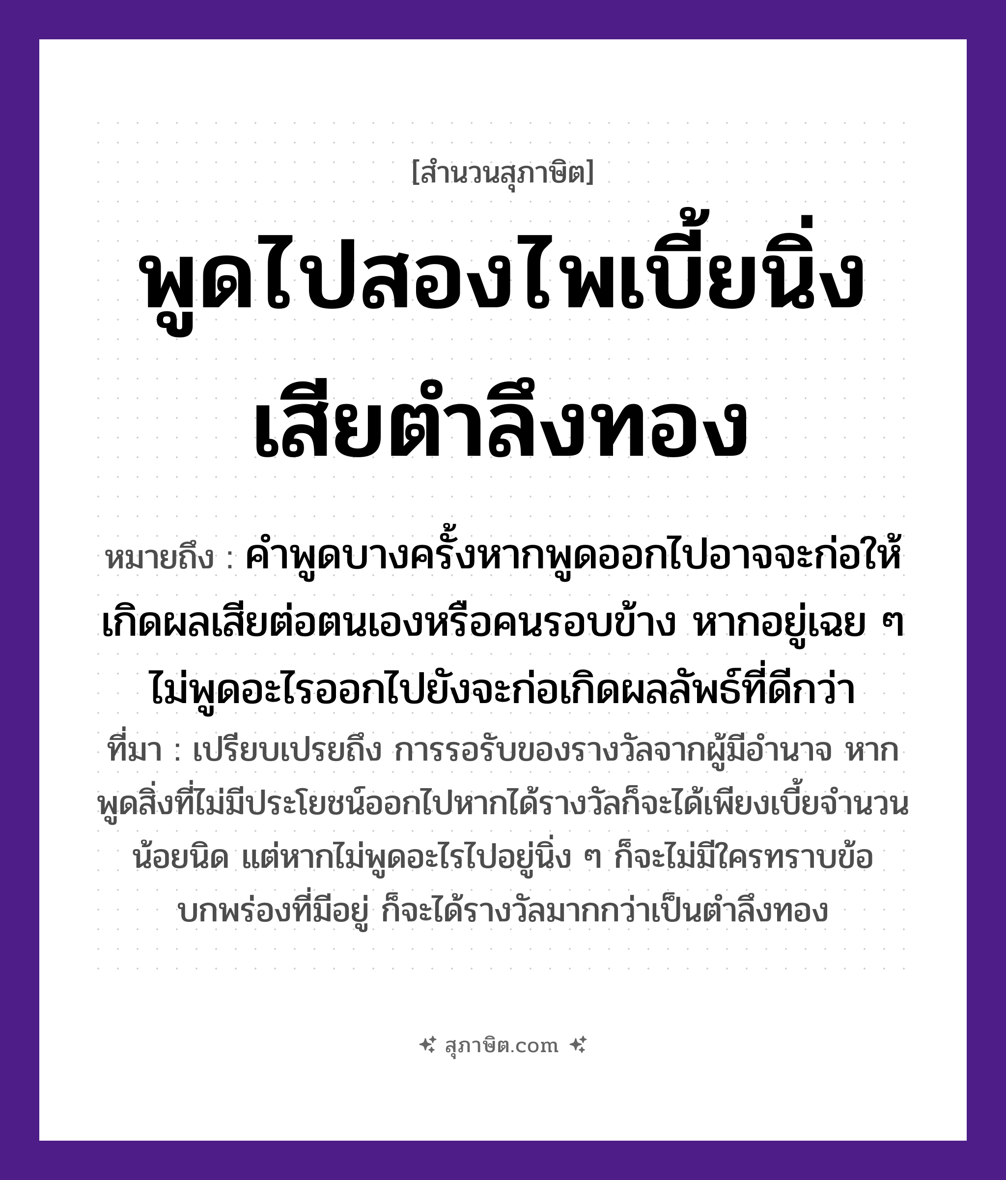 คำสุภาษิต: พูดไปสองไพเบี้ยนิ่งเสียตำลึงทอง หมายถึง?, หมายถึง คำพูดบางครั้งหากพูดออกไปอาจจะก่อให้เกิดผลเสียต่อตนเองหรือคนรอบข้าง หากอยู่เฉย ๆ ไม่พูดอะไรออกไปยังจะก่อเกิดผลลัพธ์ที่ดีกว่า ที่มา เปรียบเปรยถึง การรอรับของรางวัลจากผู้มีอำนาจ หากพูดสิ่งที่ไม่มีประโยชน์ออกไปหากได้รางวัลก็จะได้เพียงเบี้ยจำนวนน้อยนิด แต่หากไม่พูดอะไรไปอยู่นิ่ง ๆ ก็จะไม่มีใครทราบข้อบกพร่องที่มีอยู่ ก็จะได้รางวัลมากกว่าเป็นตำลึงทอง คำนาม คน คำกริยา ตำ ธรรมชาติ ทอง