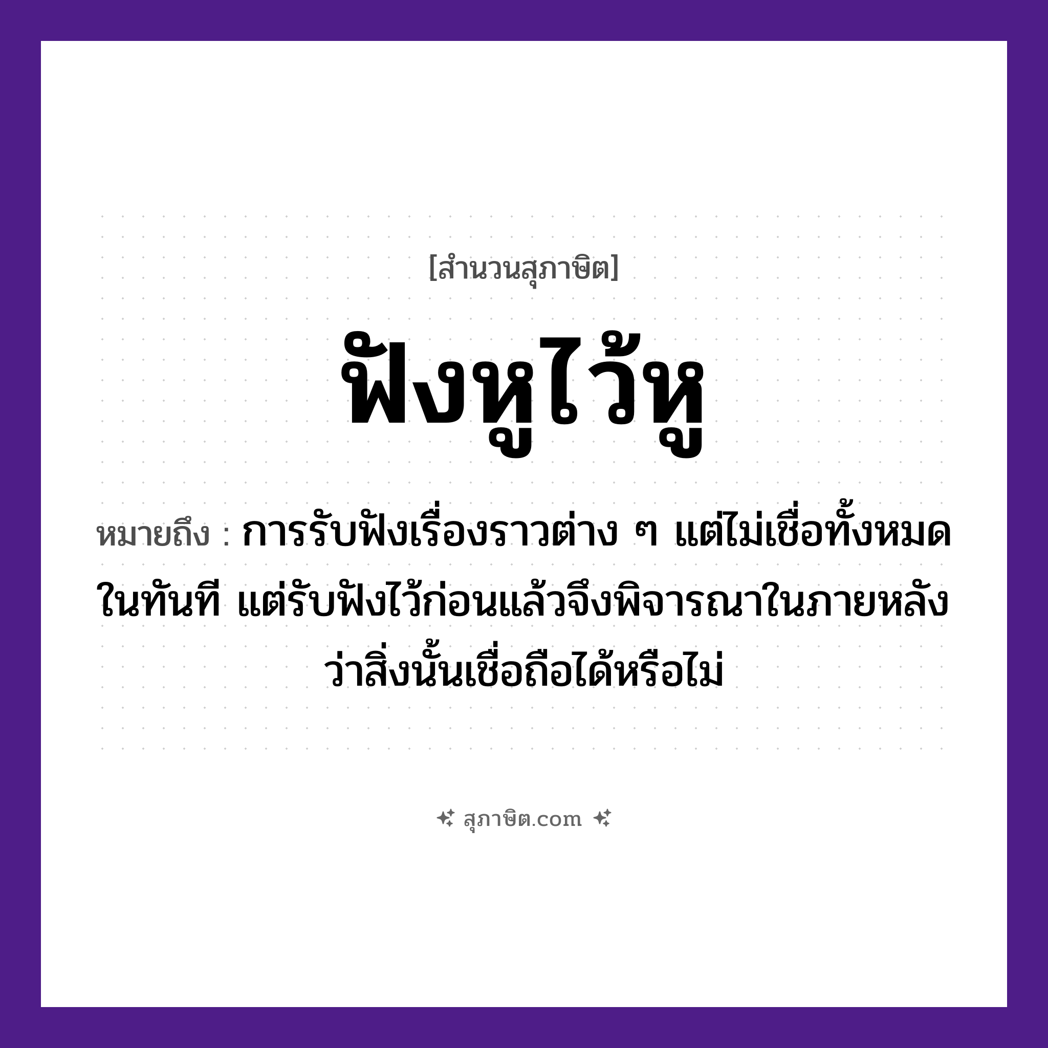 คำสุภาษิต: ฟังหูไว้หู หมายถึง?, หมายถึง การรับฟังเรื่องราวต่าง ๆ แต่ไม่เชื่อทั้งหมดในทันที แต่รับฟังไว้ก่อนแล้วจึงพิจารณาในภายหลังว่าสิ่งนั้นเชื่อถือได้หรือไม่ อวัยวะ หู คำกริยา ฟัง, ไว้ หมวด สุภาษิต