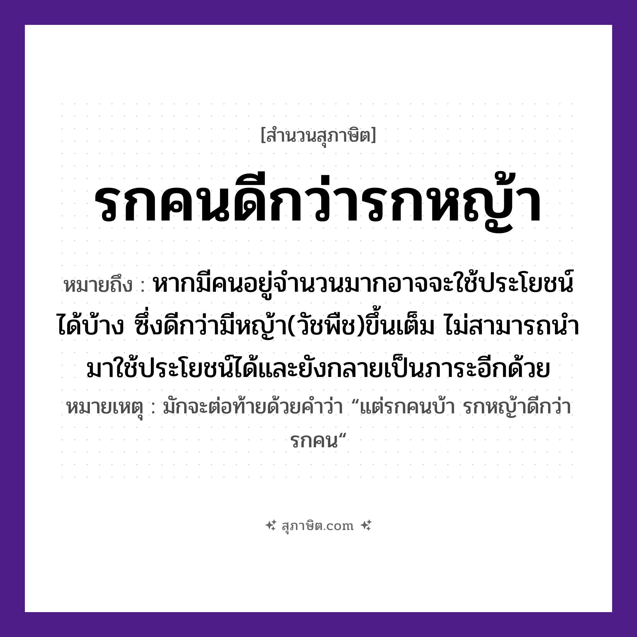 คำสุภาษิต: รกคนดีกว่ารกหญ้า หมายถึง?, หมายถึง หากมีคนอยู่จำนวนมากอาจจะใช้ประโยชน์ได้บ้าง ซึ่งดีกว่ามีหญ้า(วัชพืช)ขึ้นเต็ม ไม่สามารถนำมาใช้ประโยชน์ได้และยังกลายเป็นภาระอีกด้วย หมายเหตุ มักจะต่อท้ายด้วยคำว่า “แต่รกคนบ้า รกหญ้าดีกว่ารกคน“ คำนาม คน, รก ธรรมชาติ หญ้า หมวด สุภาษิต