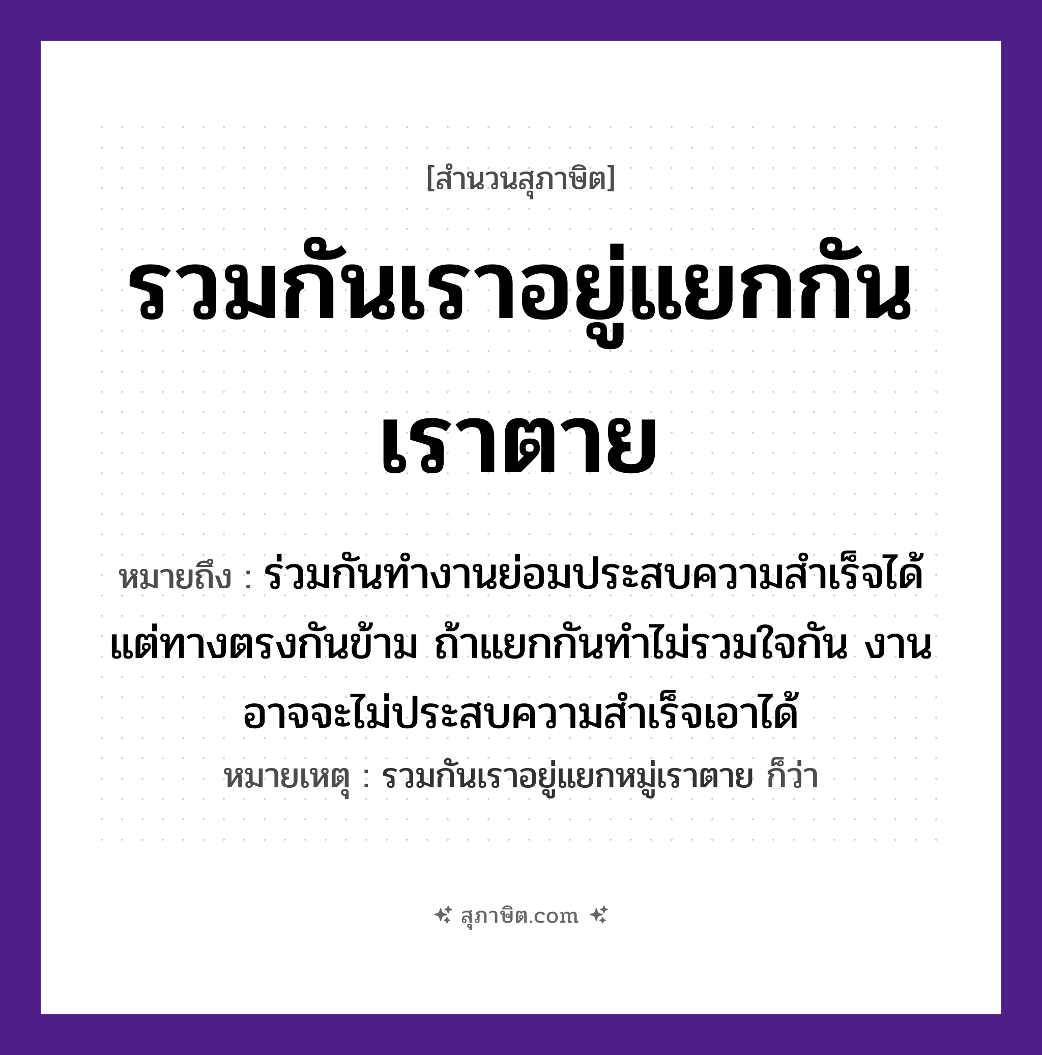 คำสุภาษิต: รวมกันเราอยู่แยกกันเราตาย หมายถึง?, หมายถึง ร่วมกันทำงานย่อมประสบความสำเร็จได้ แต่ทางตรงกันข้าม ถ้าแยกกันทำไม่รวมใจกัน งานอาจจะไม่ประสบความสำเร็จเอาได้ หมายเหตุ รวมกันเราอยู่แยกหมู่เราตาย ก็ว่า คำกริยา รวม, อยู่, แยก, ตาย หมวด สุภาษิต