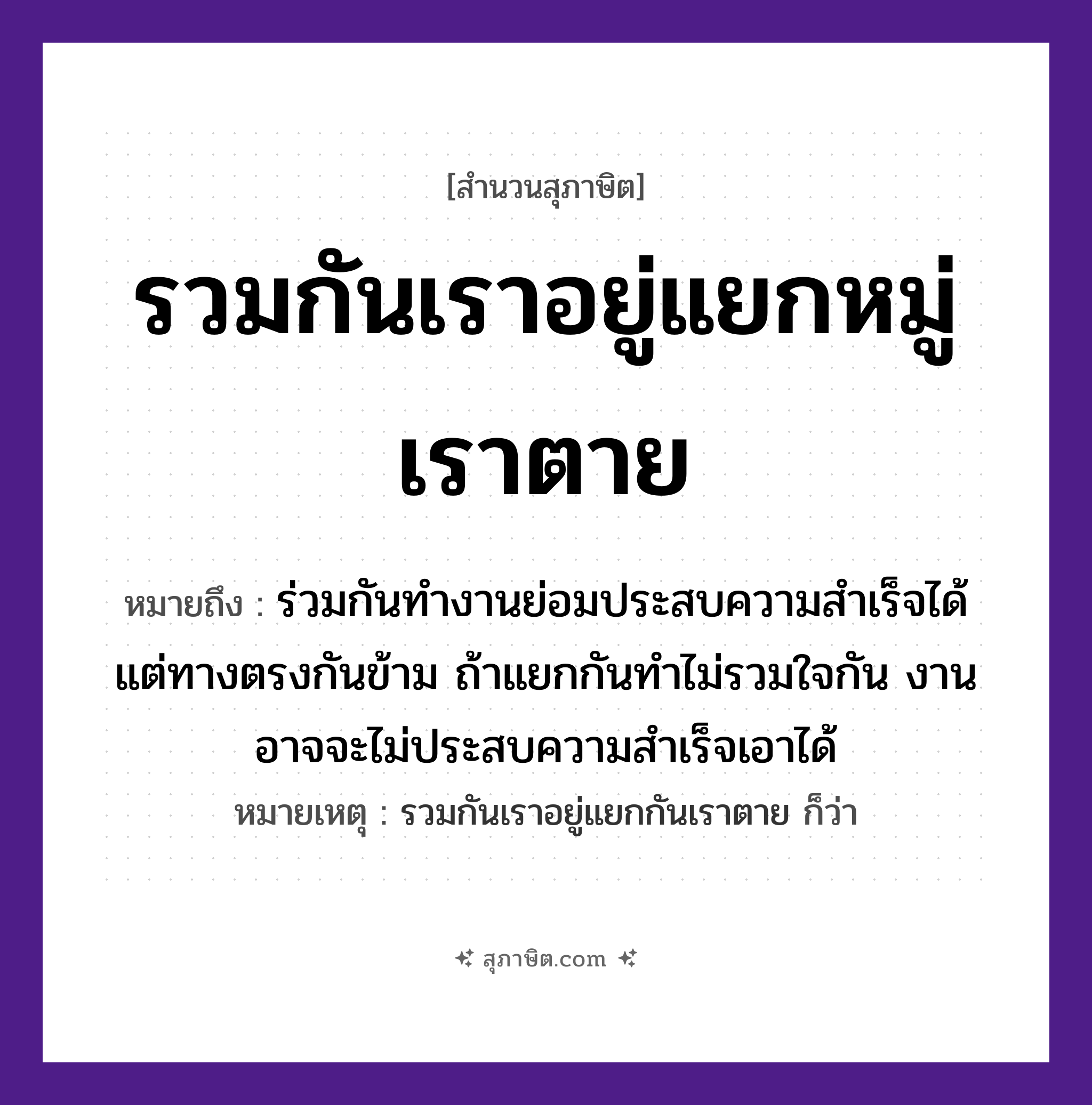 คำสุภาษิต: รวมกันเราอยู่แยกหมู่เราตาย หมายถึง?, หมายถึง ร่วมกันทำงานย่อมประสบความสำเร็จได้ แต่ทางตรงกันข้าม ถ้าแยกกันทำไม่รวมใจกัน งานอาจจะไม่ประสบความสำเร็จเอาได้ หมายเหตุ รวมกันเราอยู่แยกกันเราตาย ก็ว่า คำนาม หมู่ คำกริยา รวม, แยก, อยู่, ตาย หมวด สุภาษิต