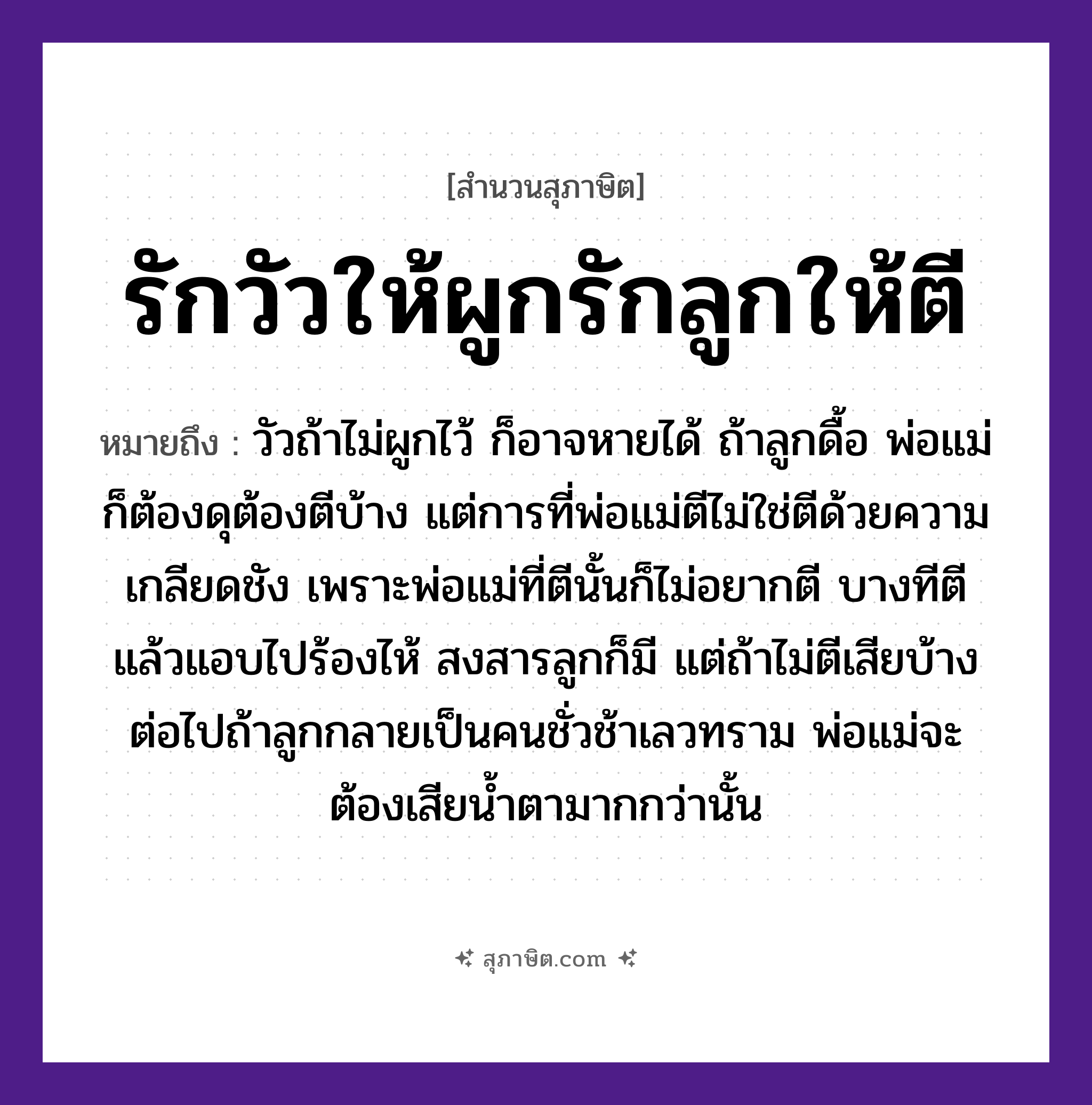 คำสุภาษิต: รักวัวให้ผูกรักลูกให้ตี หมายถึง?, หมายถึง วัวถ้าไม่ผูกไว้ ก็อาจหายได้ ถ้าลูกดื้อ พ่อแม่ก็ต้องดุต้องตีบ้าง หมายเหตุ แต่การที่พ่อแม่ตีไม่ใช่ตีด้วยความเกลียดชัง เพราะพ่อแม่ที่ตีนั้นก็ไม่อยากตี บางทีตีแล้วแอบไปร้องไห้ สงสารลูกก็มี แต่ถ้าไม่ตีเสียบ้าง ต่อไปถ้าลูกกลายเป็นคนชั่วช้าเลวทราม พ่อแม่จะต้องเสียน้ำตามากกว่านั้น คำนาม คน สัตว์ วัว อวัยวะ ตา คำกริยา รัก, ตี ครอบครัว ลูก, พ่อ, แม่ ธรรมชาติ น้ำ