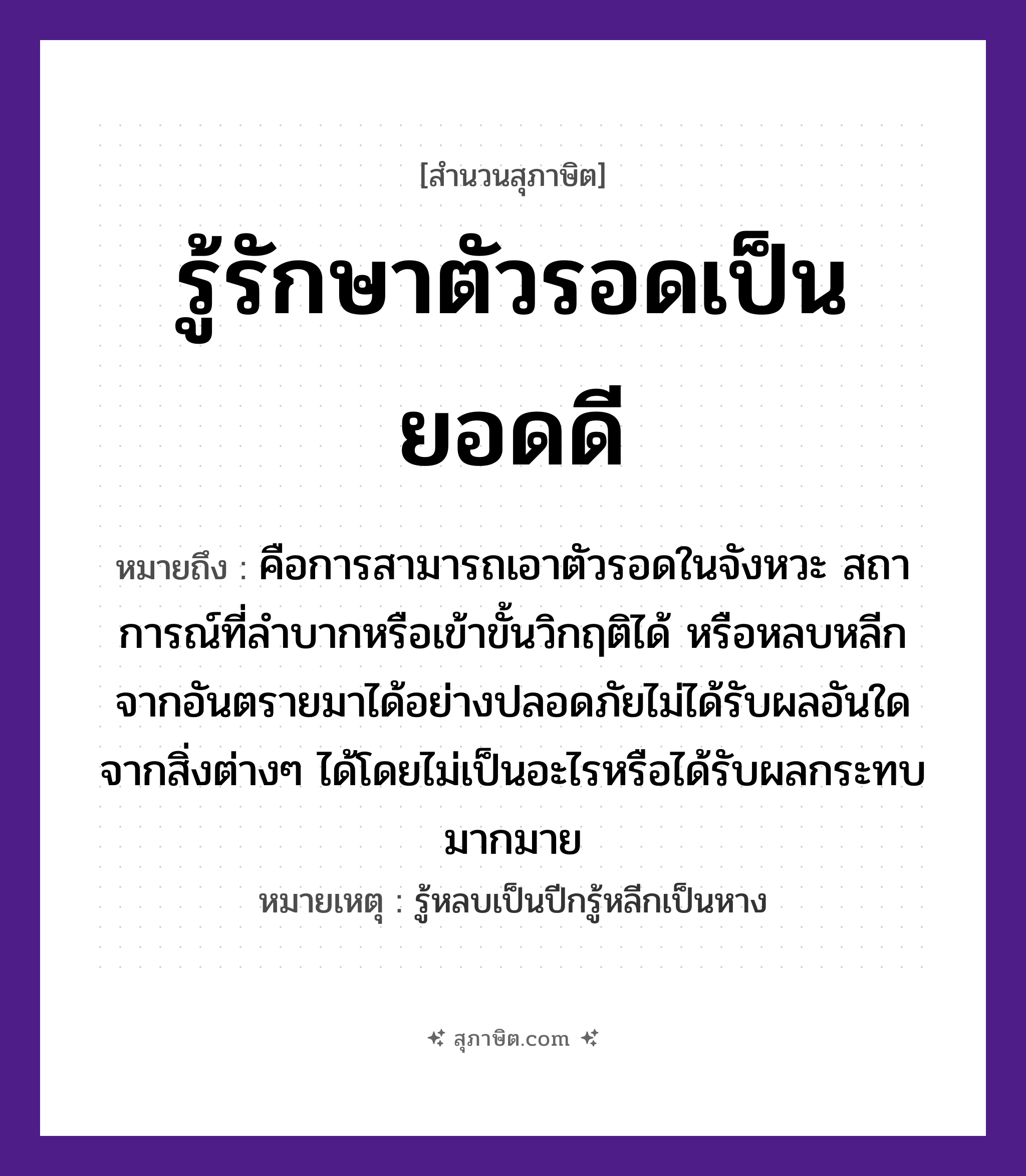 คำสุภาษิต: รู้รักษาตัวรอดเป็นยอดดี หมายถึง?, หมายถึง คือการสามารถเอาตัวรอดในจังหวะ สถาการณ์ที่ลำบากหรือเข้าขั้นวิกฤติได้ หรือหลบหลีกจากอันตรายมาได้อย่างปลอดภัยไม่ได้รับผลอันใดจากสิ่งต่างๆ ได้โดยไม่เป็นอะไรหรือได้รับผลกระทบมากมาย หมายเหตุ รู้หลบเป็นปีกรู้หลีกเป็นหาง คำนาม ตัว, ยอด คำกริยา รู้, รักษา, รอด หมวด สุภาษิต