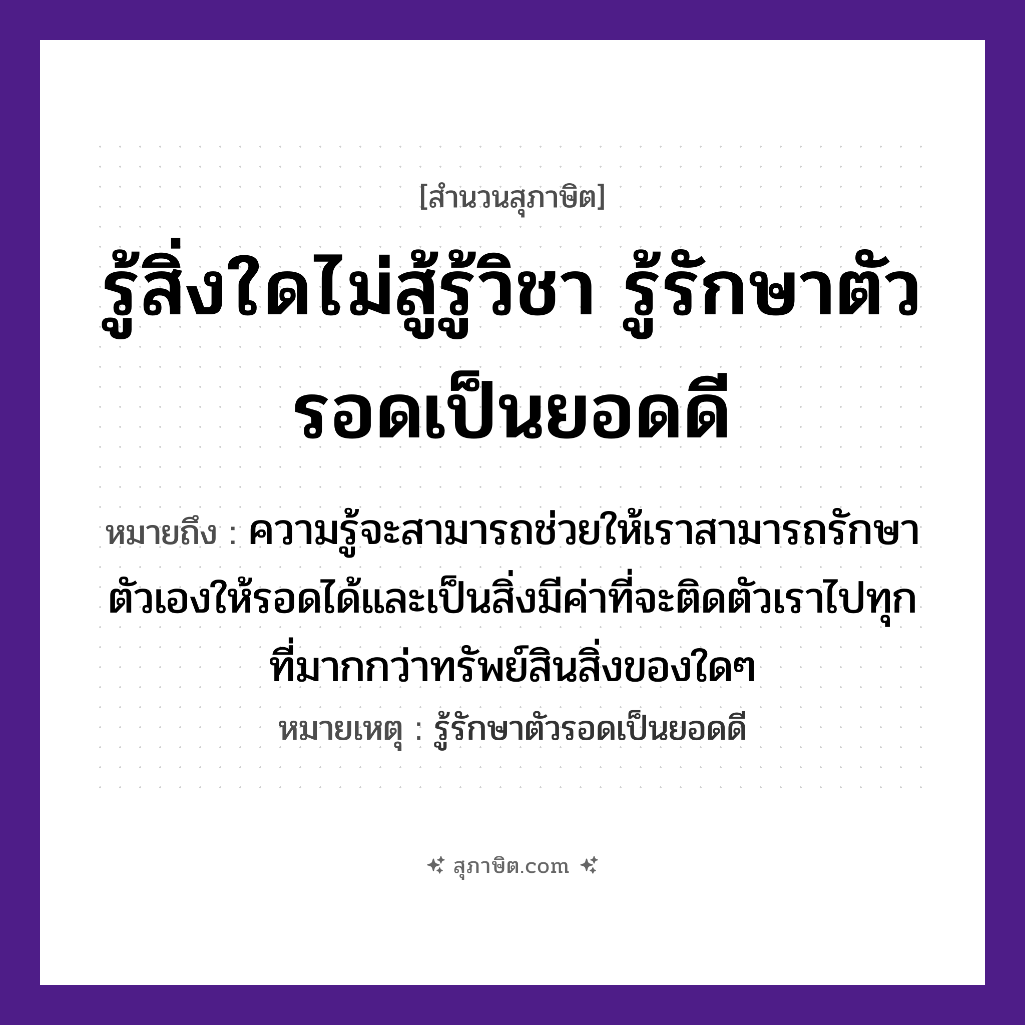 คำสุภาษิต: รู้สิ่งใดไม่สู้รู้วิชา รู้รักษาตัวรอดเป็นยอดดี หมายถึง?, หมายถึง ความรู้จะสามารถช่วยให้เราสามารถรักษาตัวเองให้รอดได้และเป็นสิ่งมีค่าที่จะติดตัวเราไปทุกที่มากกว่าทรัพย์สินสิ่งของใดๆ หมายเหตุ รู้รักษาตัวรอดเป็นยอดดี คำนาม วิชา, ตัว คำกริยา รู้, รักษา, รอด หมวด สุภาษิต