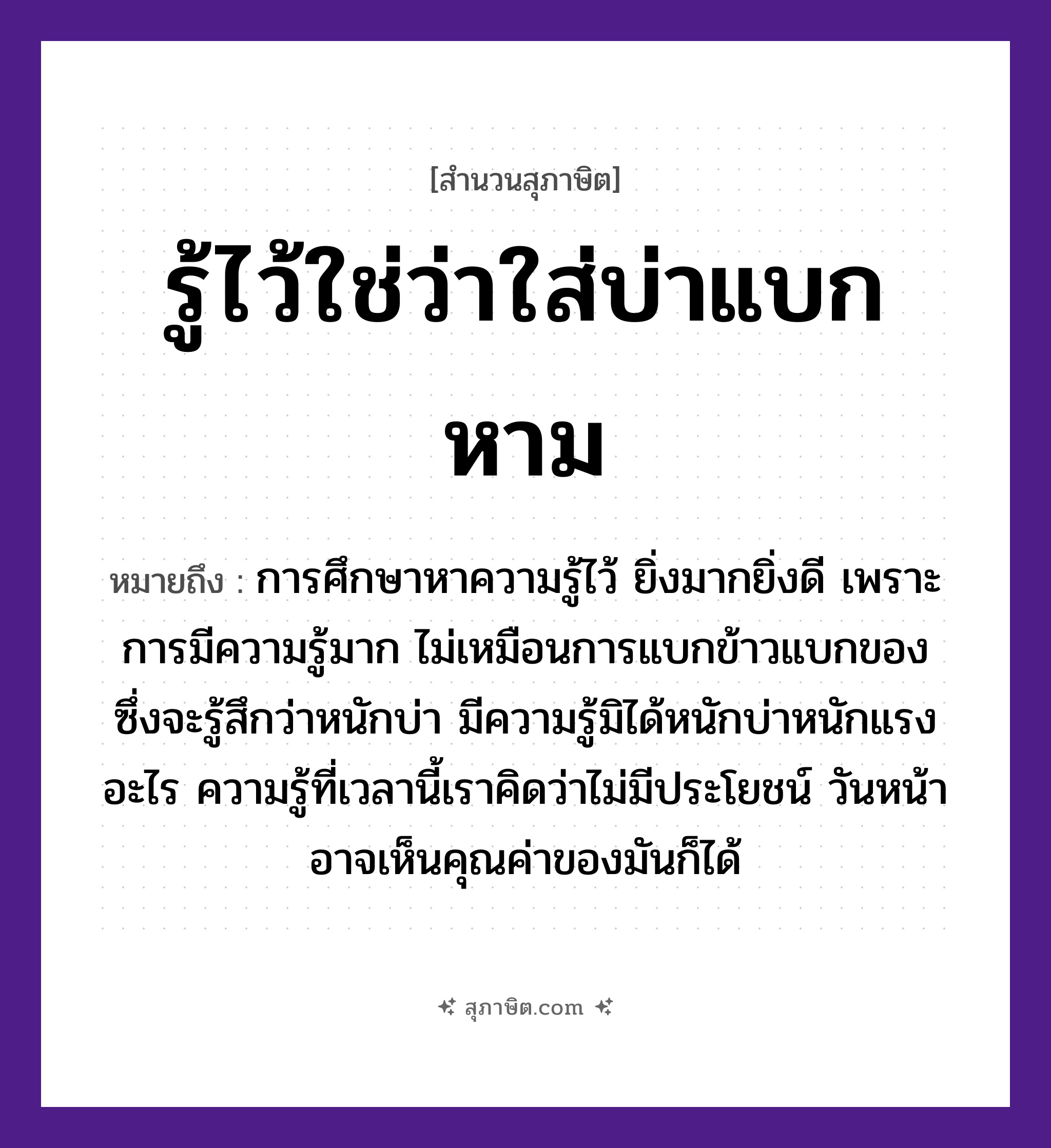 คำสุภาษิต: รู้ไว้ใช่ว่าใส่บ่าแบกหาม หมายถึง?, หมายถึง การศึกษาหาความรู้ไว้ ยิ่งมากยิ่งดี เพราะการมีความรู้มาก ไม่เหมือนการแบกข้าวแบกของ ซึ่งจะรู้สึกว่าหนักบ่า หมายเหตุ มีความรู้มิได้หนักบ่าหนักแรงอะไร ความรู้ที่เวลานี้เราคิดว่าไม่มีประโยชน์ วันหน้าอาจเห็นคุณค่าของมันก็ได้ อาหาร ข้าว อวัยวะ หน้า