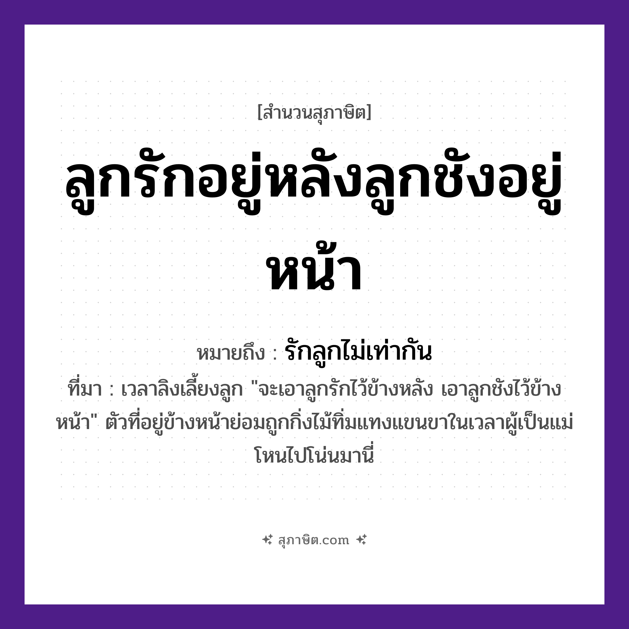 คำสุภาษิต: ลูกรักอยู่หลังลูกชังอยู่หน้า หมายถึง?, หมายถึง รักลูกไม่เท่ากัน ที่มา เวลาลิงเลี้ยงลูก &#34;จะเอาลูกรักไว้ข้างหลัง เอาลูกชังไว้ข้างหน้า&#34; ตัวที่อยู่ข้างหน้าย่อมถูกกิ่งไม้ทิ่มแทงแขนขาในเวลาผู้เป็นแม่โหนไปโน่นมานี่ คำกริยา รัก, ชัง ครอบครัว ลูก คำบอกตำแหน่ง หลัง, หน้า หมวด สุภาษิต