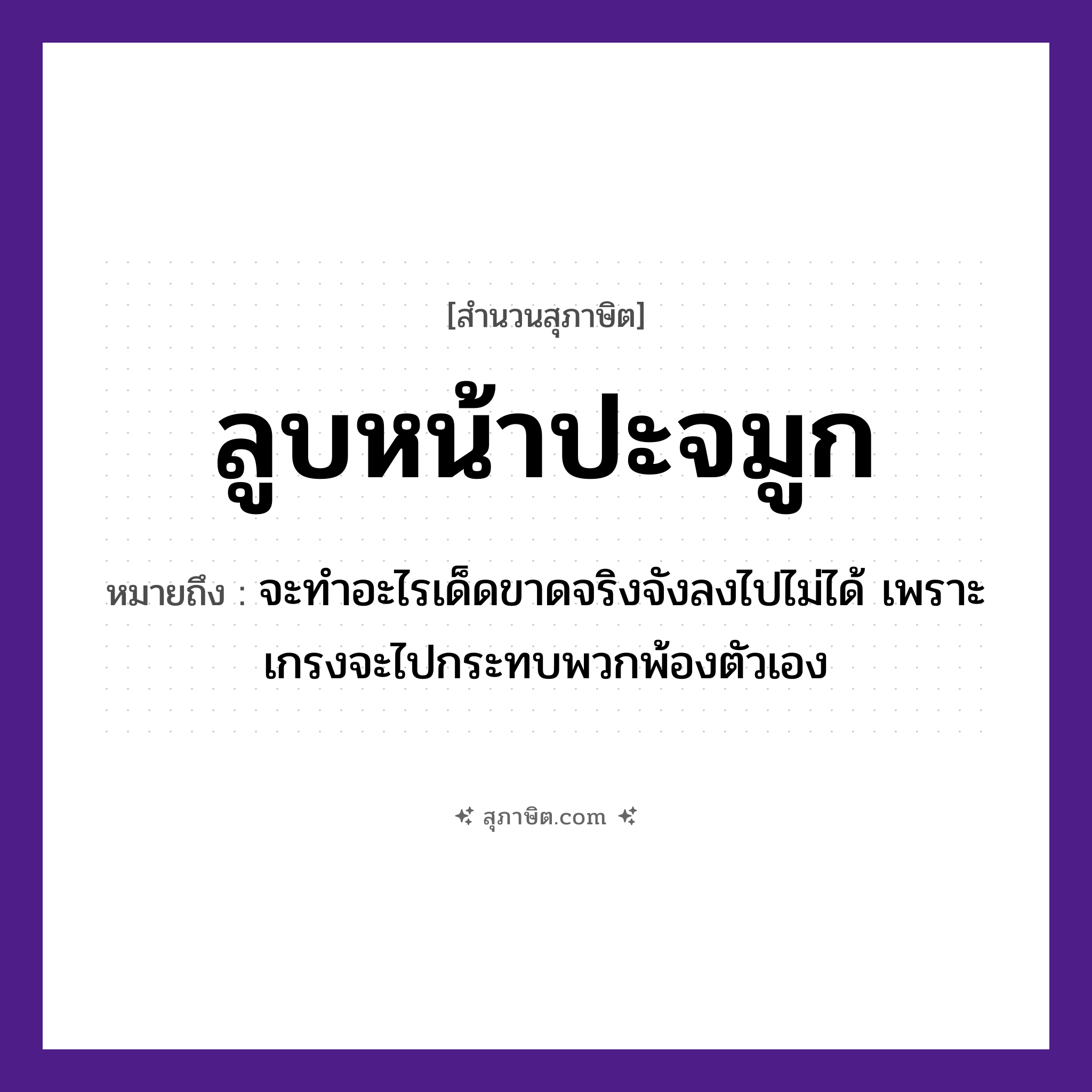 คำสุภาษิต: ลูบหน้าปะจมูก หมายถึง?, หมายถึง จะทำอะไรเด็ดขาดจริงจังลงไปไม่ได้ เพราะเกรงจะไปกระทบพวกพ้องตัวเอง