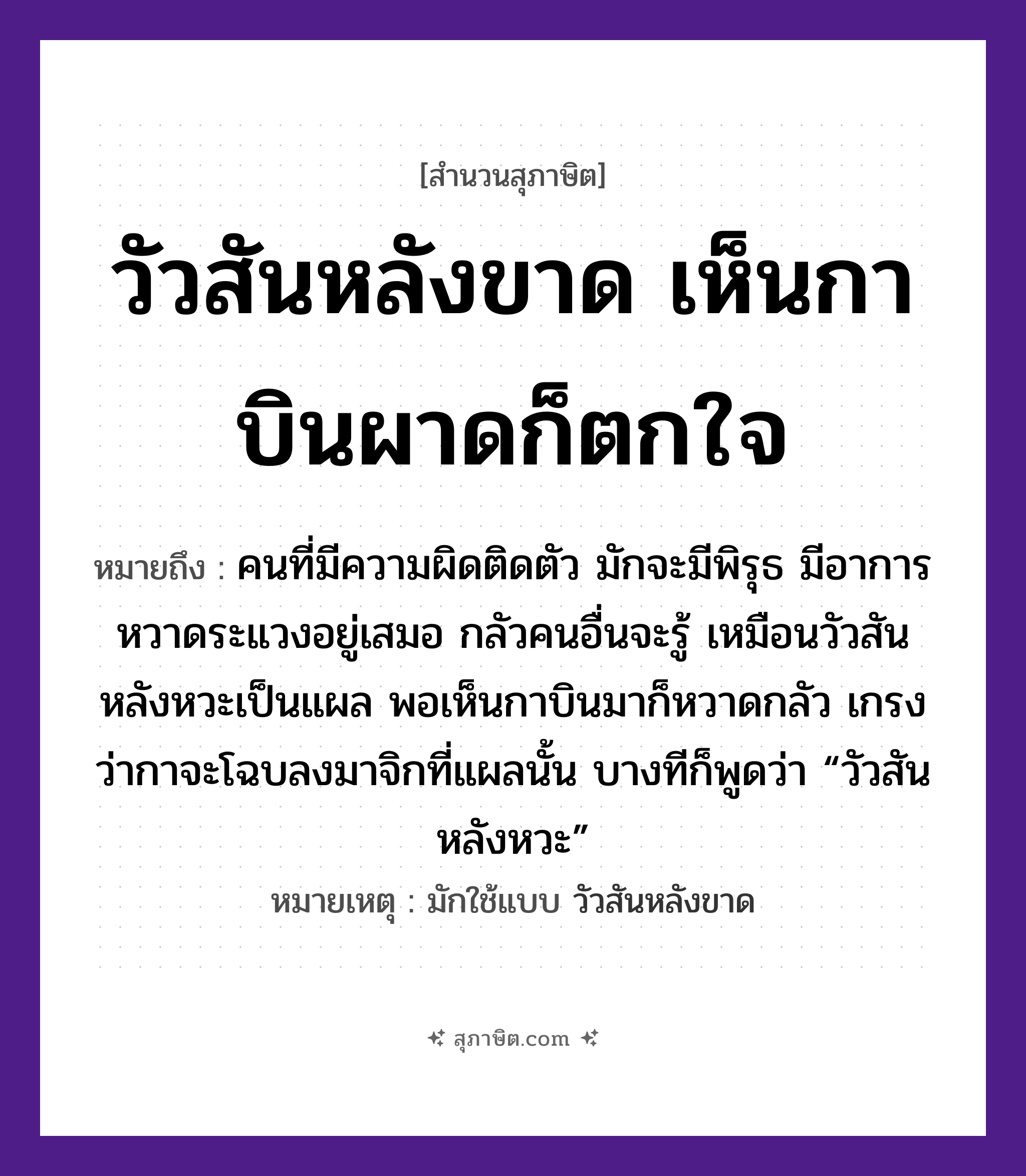คำสุภาษิต: วัวสันหลังขาด เห็นกาบินผาดก็ตกใจ หมายถึง?, หมายถึง คนที่มีความผิดติดตัว มักจะมีพิรุธ มีอาการหวาดระแวงอยู่เสมอ กลัวคนอื่นจะรู้ ที่มา เหมือนวัวสันหลังหวะเป็นแผล พอเห็นกาบินมาก็หวาดกลัว เกรงว่ากาจะโฉบลงมาจิกที่แผลนั้น บางทีก็พูดว่า “วัวสันหลังหวะ” หมายเหตุ มักใช้แบบ วัวสันหลังขาด อวัยวะ ใจ, ตัว คำนาม คน สัตว์ วัว, กา