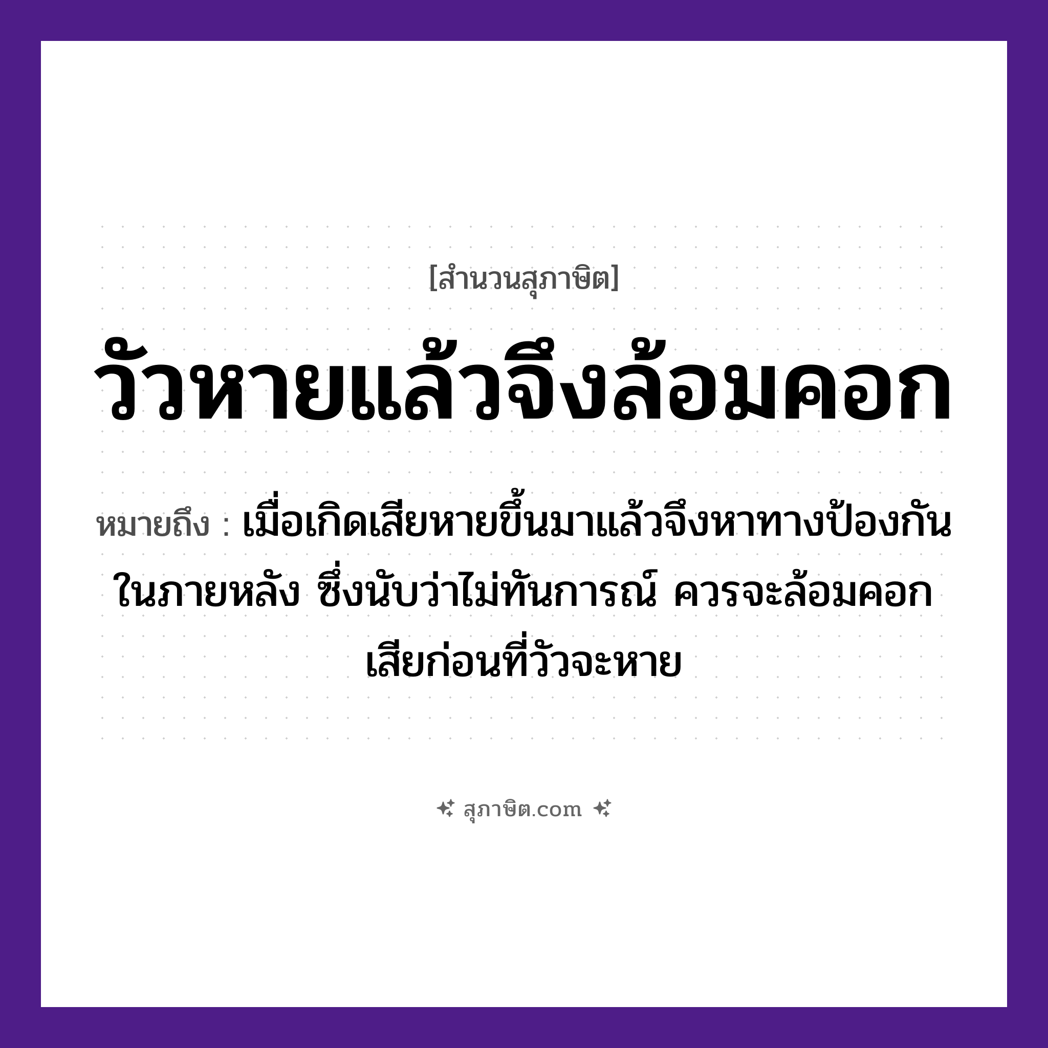 คำสุภาษิต: วัวหายแล้วจึงล้อมคอก หมายถึง?, หมายถึง เมื่อเกิดเสียหายขึ้นมาแล้วจึงหาทางป้องกันในภายหลัง หมายเหตุ ซึ่งนับว่าไม่ทันการณ์ ควรจะล้อมคอกเสียก่อนที่วัวจะหาย สัตว์ วัว