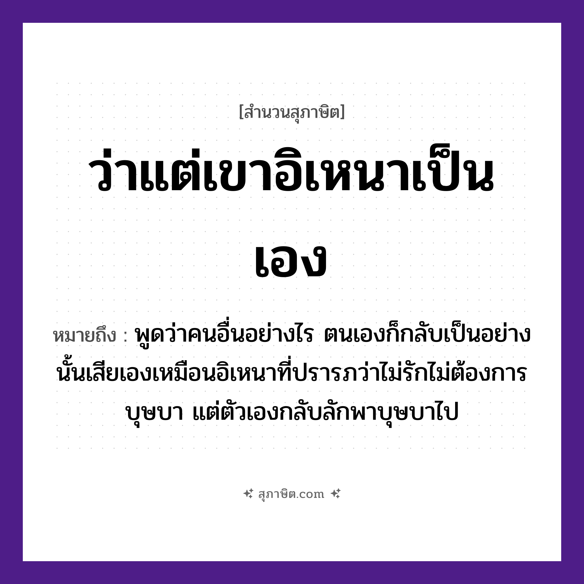 คำสุภาษิต: ว่าแต่เขาอิเหนาเป็นเอง หมายถึง?, หมายถึง พูดว่าคนอื่นอย่างไร ตนเองก็กลับเป็นอย่างนั้นเสียเอง ที่มา เหมือนอิเหนาที่ปรารภว่าไม่รักไม่ต้องการบุษบา แต่ตัวเองกลับลักพาบุษบาไป คำนาม คน อวัยวะ ตัว คำกริยา รัก