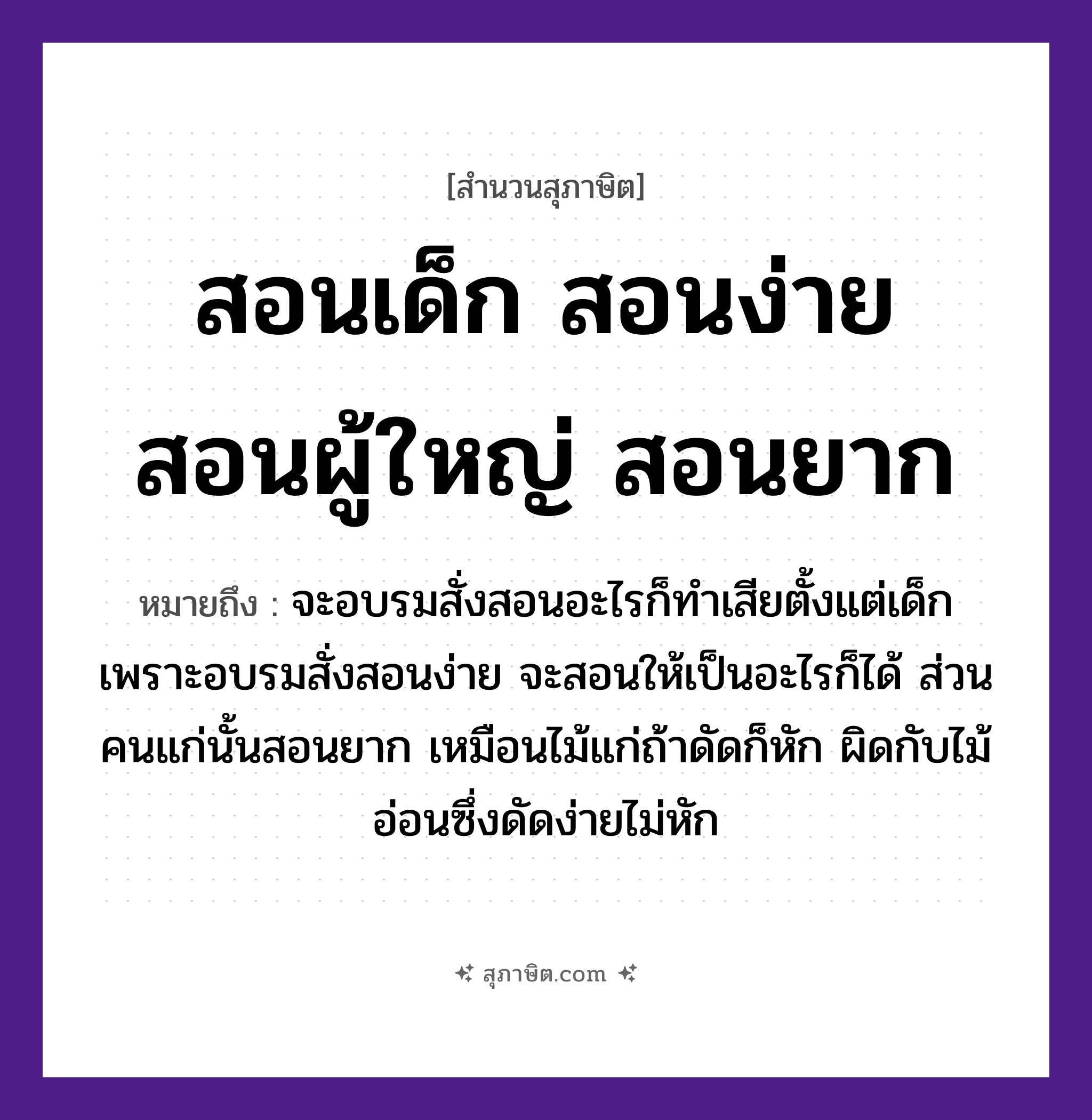 คำสุภาษิต: สอนเด็ก สอนง่าย สอนผู้ใหญ่ สอนยาก หมายถึง?, หมายถึง จะอบรมสั่งสอนอะไรก็ทำเสียตั้งแต่เด็ก เพราะอบรมสั่งสอนง่าย จะสอนให้เป็นอะไรก็ได้ ส่วนคนแก่นั้นสอนยาก หมายเหตุ เหมือนไม้แก่ถ้าดัดก็หัก ผิดกับไม้อ่อนซึ่งดัดง่ายไม่หัก คำนาม คน ธรรมชาติ ไม้