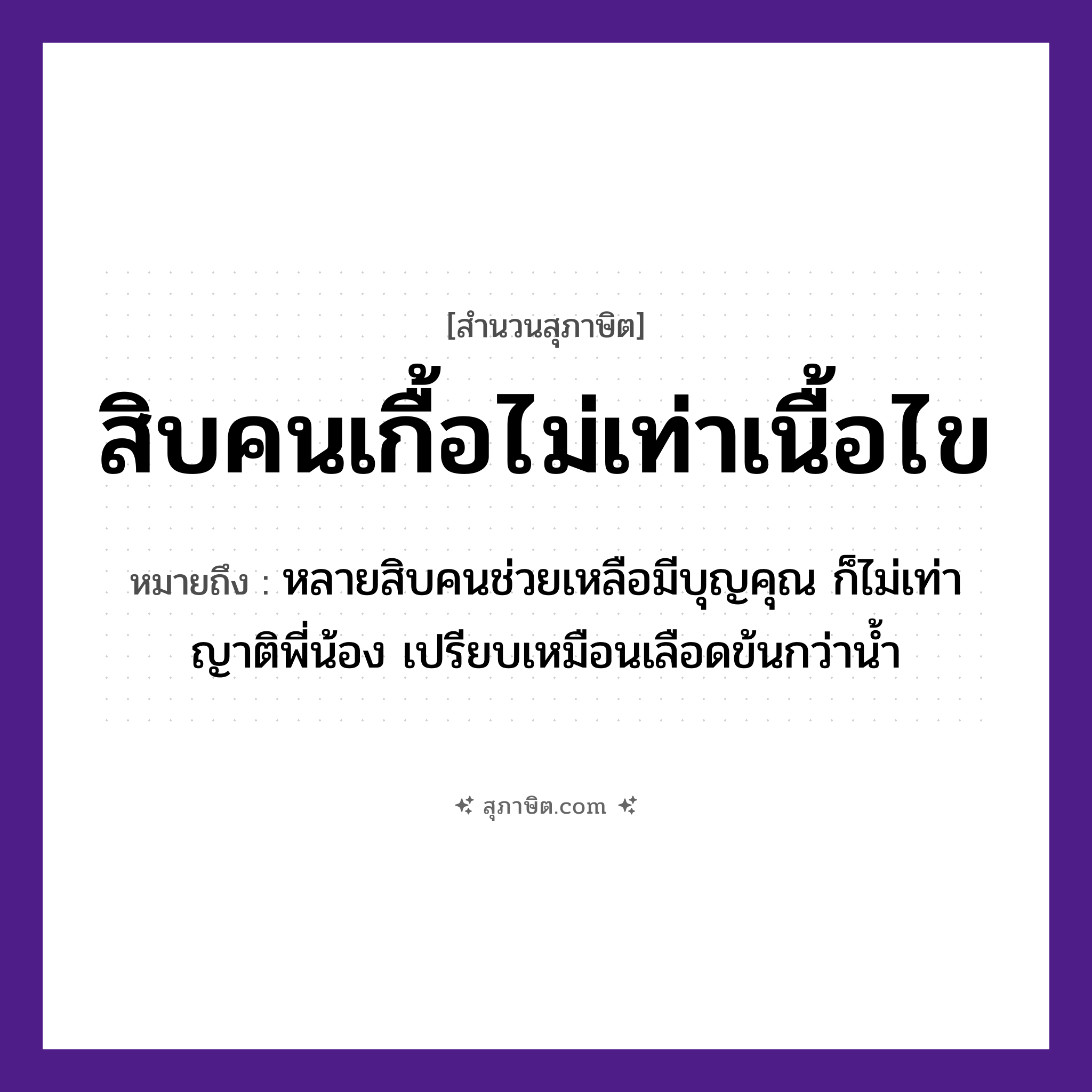 คำสุภาษิต: สิบคนเกื้อไม่เท่าเนื้อไข หมายถึง?, หมายถึง หลายสิบคนช่วยเหลือมีบุญคุณ ก็ไม่เท่าญาติพี่น้อง เปรียบเหมือนเลือดข้นกว่าน้ำ คำนาม คน, เนื้อไข จำนวน สิบ คำกริยา เกื้อ, เท่า หมวด สุภาษิต