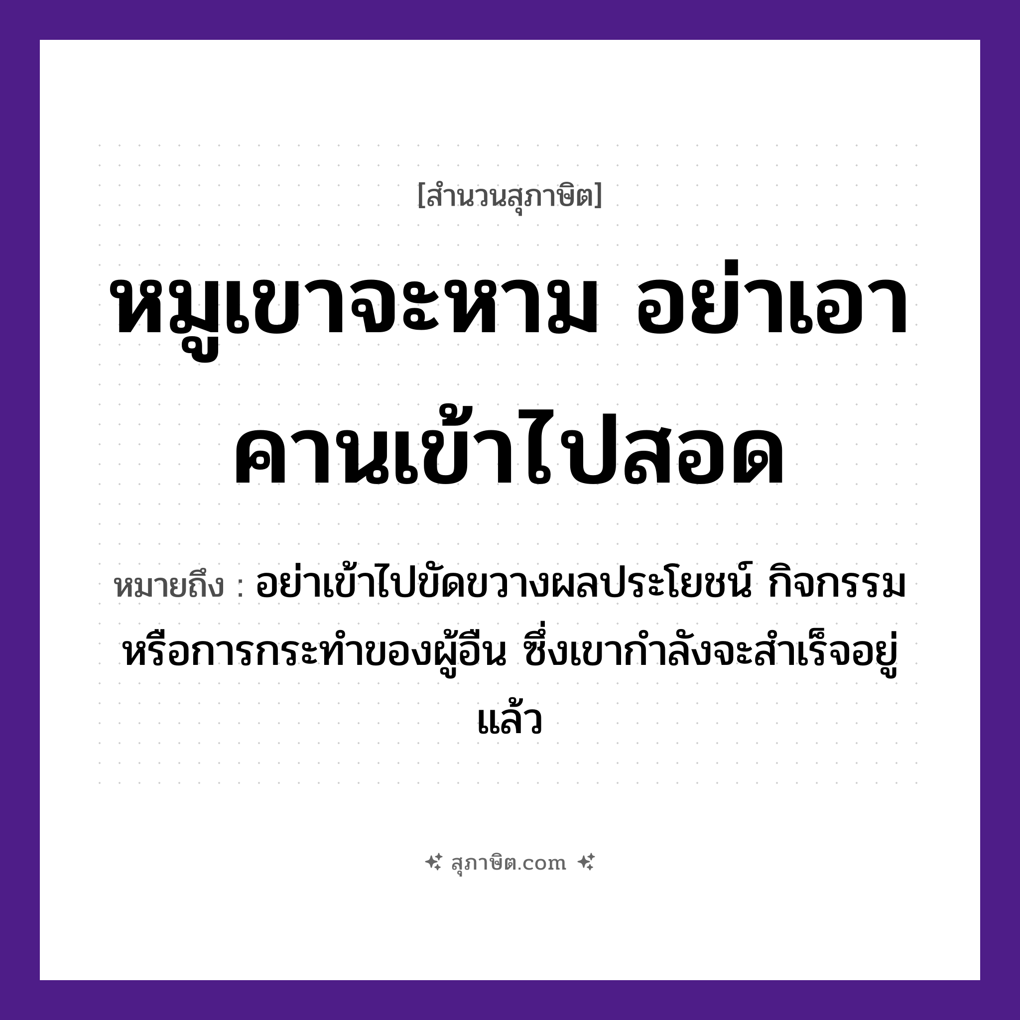 คำสุภาษิต: หมูเขาจะหาม อย่าเอาคานเข้าไปสอด หมายถึง?, หมายถึง อย่าเข้าไปขัดขวางผลประโยชน์ กิจกรรม หรือการกระทําของผู้อืน ซึ่งเขากำลังจะสำเร็จอยู่แล้ว สัตว์ หมู คำกริยา หาม, สอด สิ่งของ คาน หมวด สุภาษิต