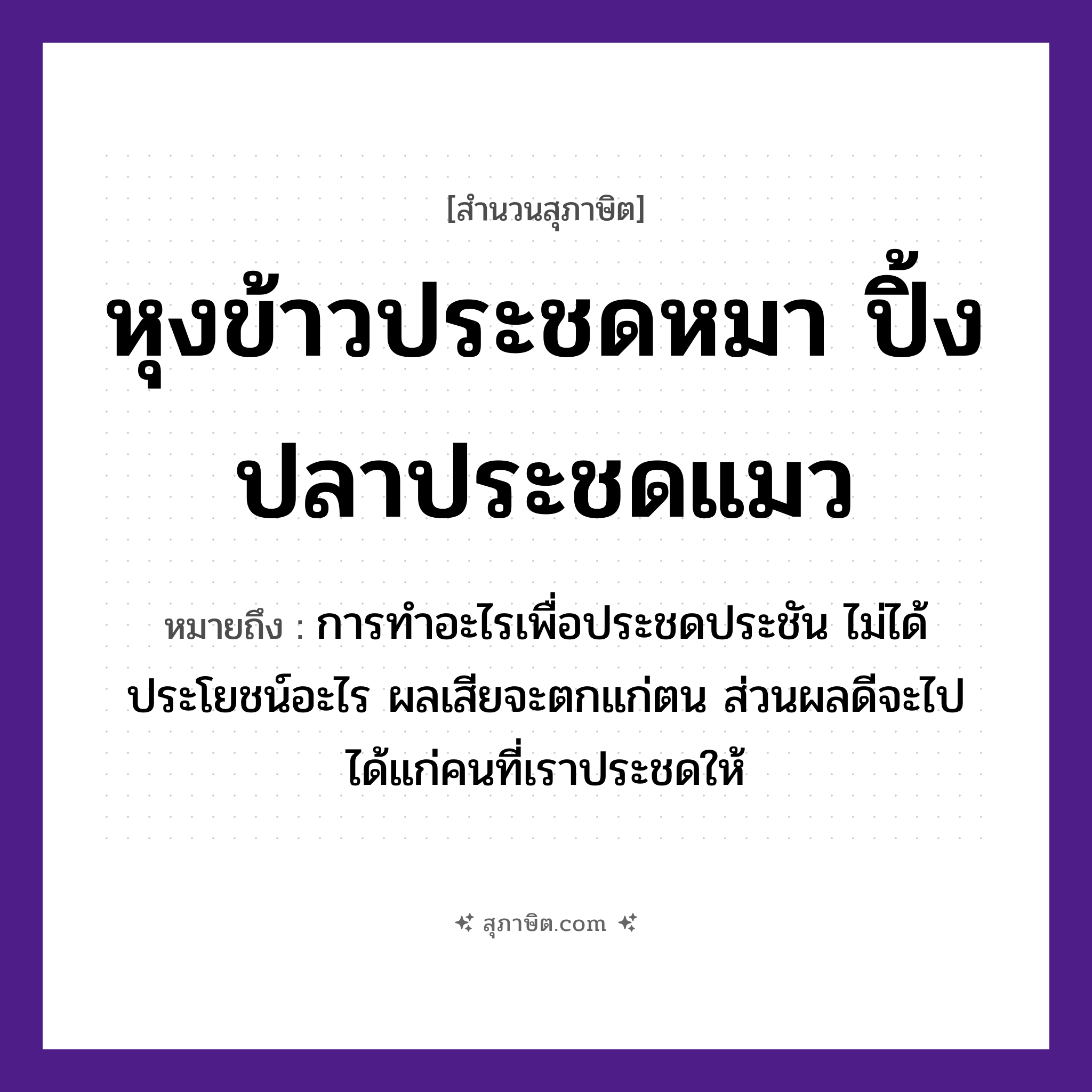 คำสุภาษิต: หุงข้าวประชดหมา ปิ้งปลาประชดแมว หมายถึง?, หมายถึง การทำอะไรเพื่อประชดประชัน ไม่ได้ประโยชน์อะไร ผลเสียจะตกแก่ตน ส่วนผลดีจะไปได้แก่คนที่เราประชดให้ คำนาม คน สัตว์ หมา, ปลา, แมว อาหาร ข้าว