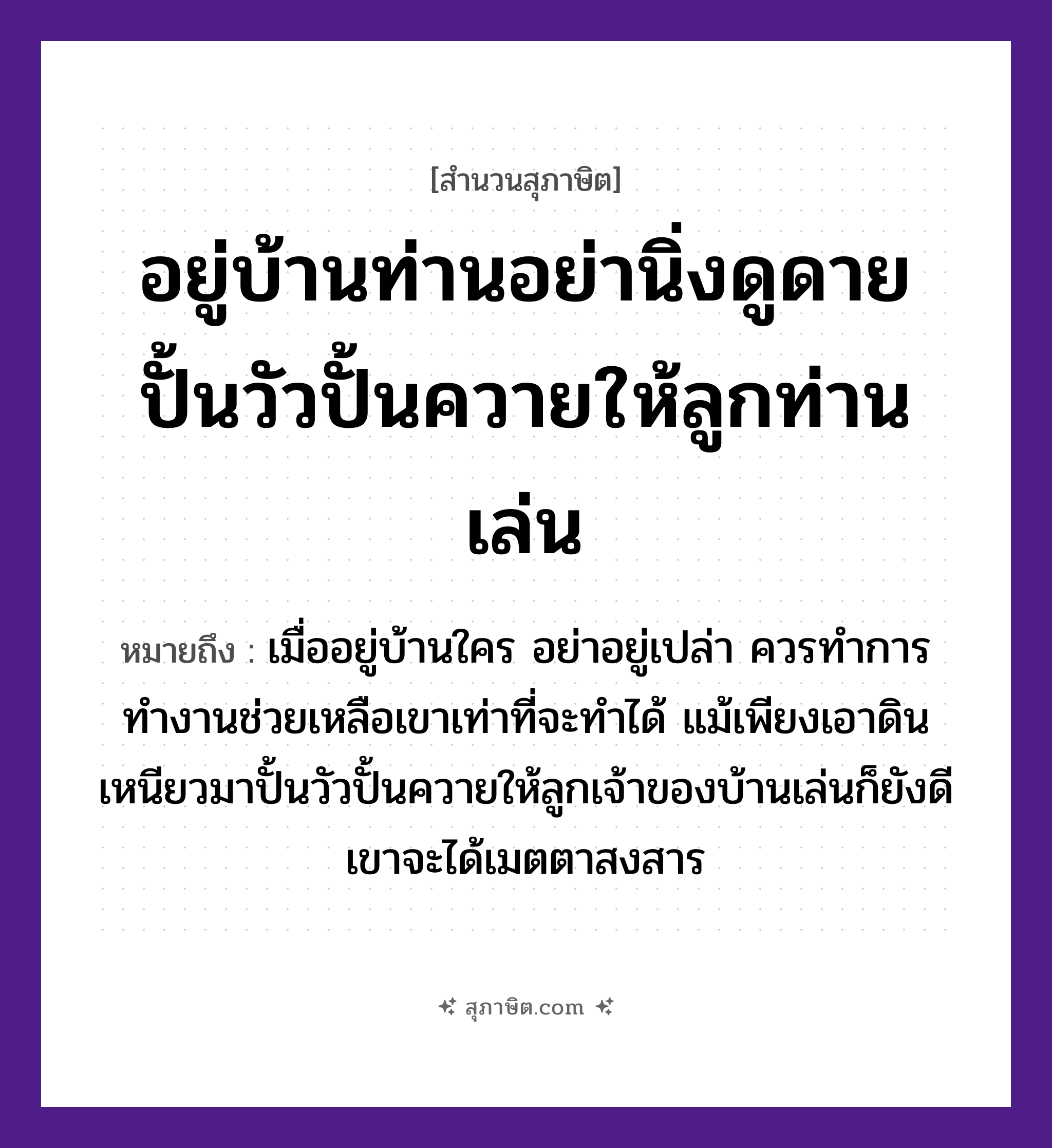 คำสุภาษิต: อยู่บ้านท่านอย่านิ่งดูดาย ปั้นวัวปั้นควายให้ลูกท่านเล่น หมายถึง?, หมายถึง เมื่ออยู่บ้านใคร อย่าอยู่เปล่า ควรทำการทำงานช่วยเหลือเขาเท่าที่จะทำได้ หมายเหตุ แม้เพียงเอาดินเหนียวมาปั้นวัวปั้นควายให้ลูกเจ้าของบ้านเล่นก็ยังดี เขาจะได้เมตตาสงสาร สัตว์ วัว อวัยวะ ตา ครอบครัว ลูก ธรรมชาติ ดิน