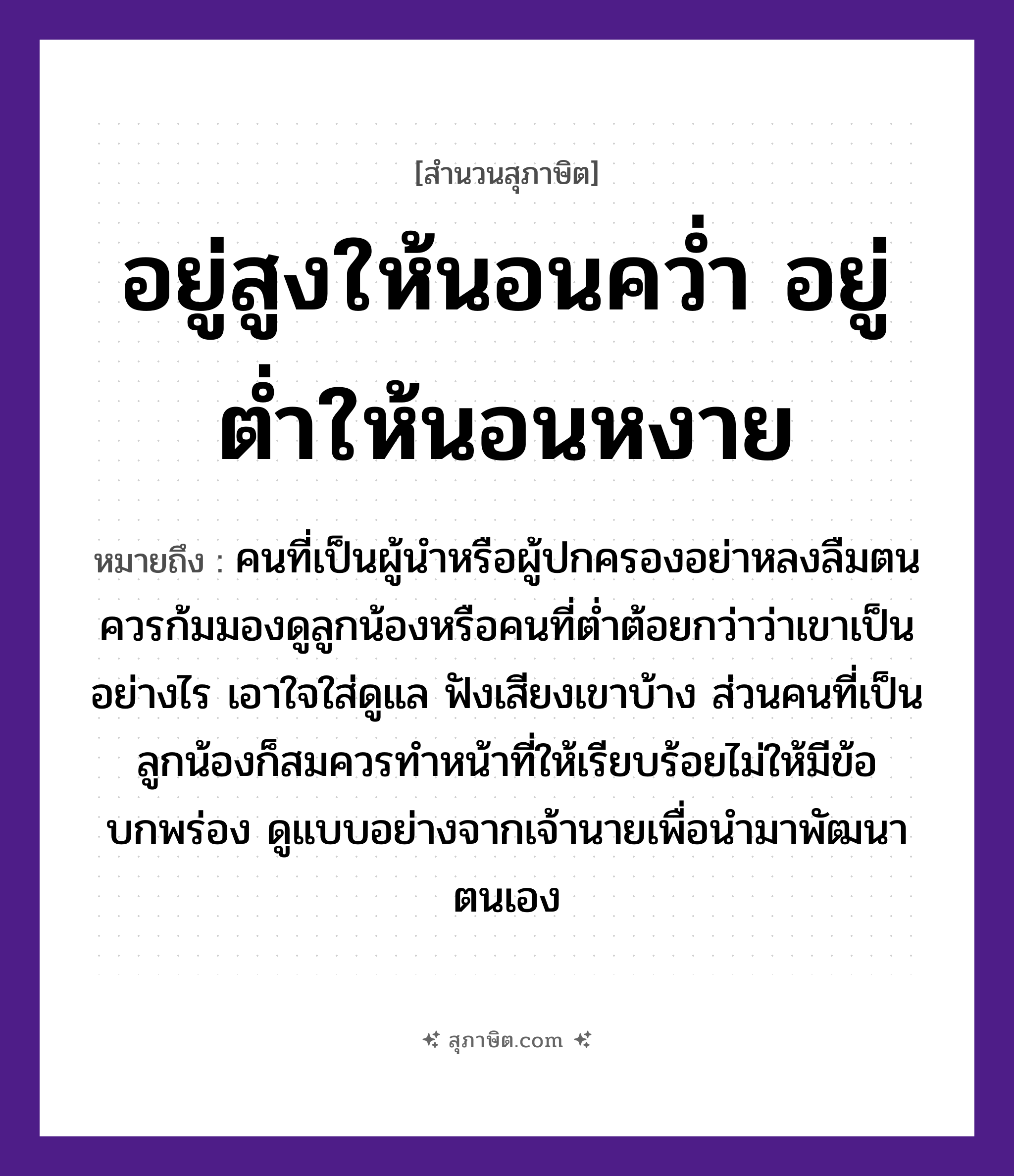 คำสุภาษิต: อยู่สูงให้นอนคว่ำ อยู่ต่ำให้นอนหงาย หมายถึง?, หมายถึง คนที่เป็นผู้นำหรือผู้ปกครองอย่าหลงลืมตน ควรก้มมองดูลูกน้องหรือคนที่ต่ำต้อยกว่าว่าเขาเป็นอย่างไร เอาใจใส่ดูแล ฟังเสียงเขาบ้าง ส่วนคนที่เป็นลูกน้องก็สมควรทำหน้าที่ให้เรียบร้อยไม่ให้มีข้อบกพร่อง ดูแบบอย่างจากเจ้านายเพื่อนำมาพัฒนาตนเอง คำกริยา นอนคว่ำ, นอนหงาย, อยู่ คำบอกตำแหน่ง สูง, ต่ำ หมวด สุภาษิต
