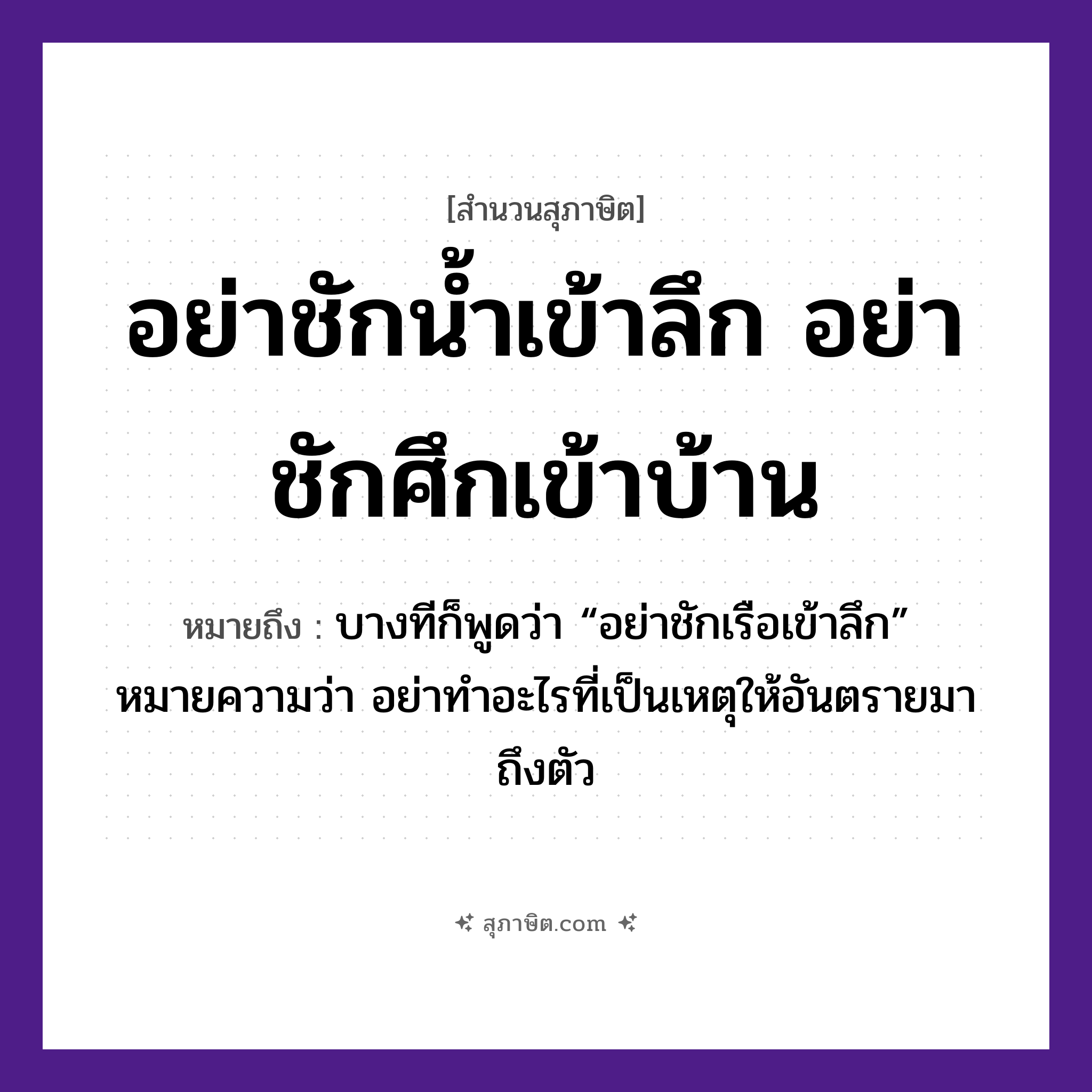 คำสุภาษิต: อย่าชักน้ำเข้าลึก อย่าชักศึกเข้าบ้าน หมายถึง?, หมายถึง อย่าทำอะไรที่เป็นเหตุให้อันตรายมาถึงตัว หมายเหตุ บางทีก็พูดว่า “อย่าชักเรือเข้าลึก” คำกริยา ชัก ธรรมชาติ น้ำ ยานพาหนะ เรือ อวัยวะ ตัว