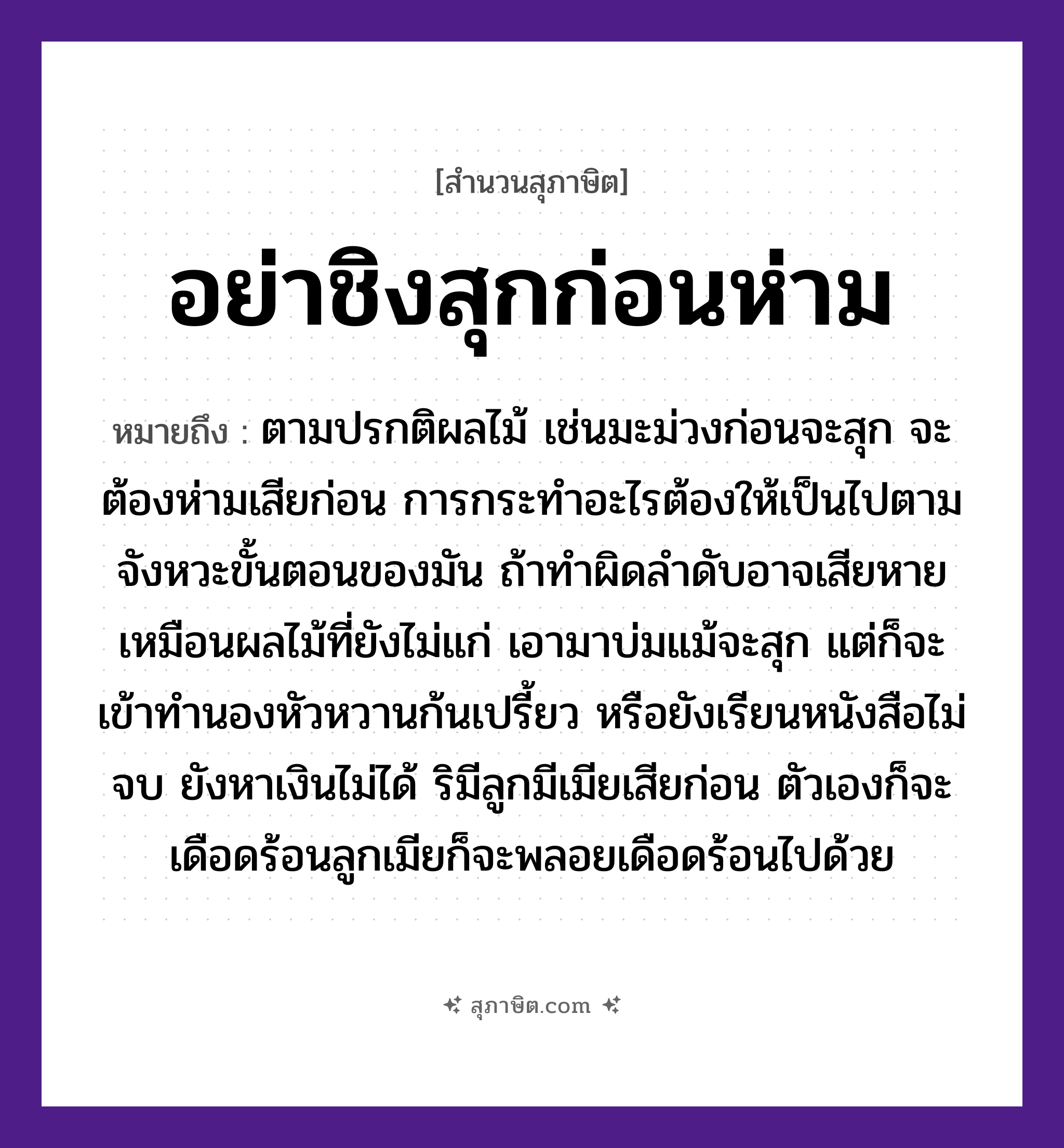 คำสุภาษิต: อย่าชิงสุกก่อนห่าม หมายถึง?, หมายถึง การกระทำอะไรต้องให้เป็นไปตามจังหวะขั้นตอนของมัน ถ้าทำผิดลำดับอาจเสียหาย หมายเหตุ ตามปรกติผลไม้ เช่นมะม่วงก่อนจะสุก จะต้องห่ามเสียก่อน การกระทำอะไรต้องให้เป็นไปตามจังหวะขั้นตอนของมัน ถ้าทำผิดลำดับอาจเสียหาย เหมือนผลไม้ที่ยังไม่แก่ เอามาบ่มแม้จะสุก แต่ก็จะเข้าทำนองหัวหวานก้นเปรี้ยว หรือยังเรียนหนังสือไม่จบ ยังหาเงินไม่ได้ ริมีลูกมีเมียเสียก่อน ตัวเองก็จะเดือดร้อนลูกเมียก็จะพลอยเดือดร้อนไปด้วย อวัยวะ ก้น, ตัว ครอบครัว ลูก ธรรมชาติ ไม้