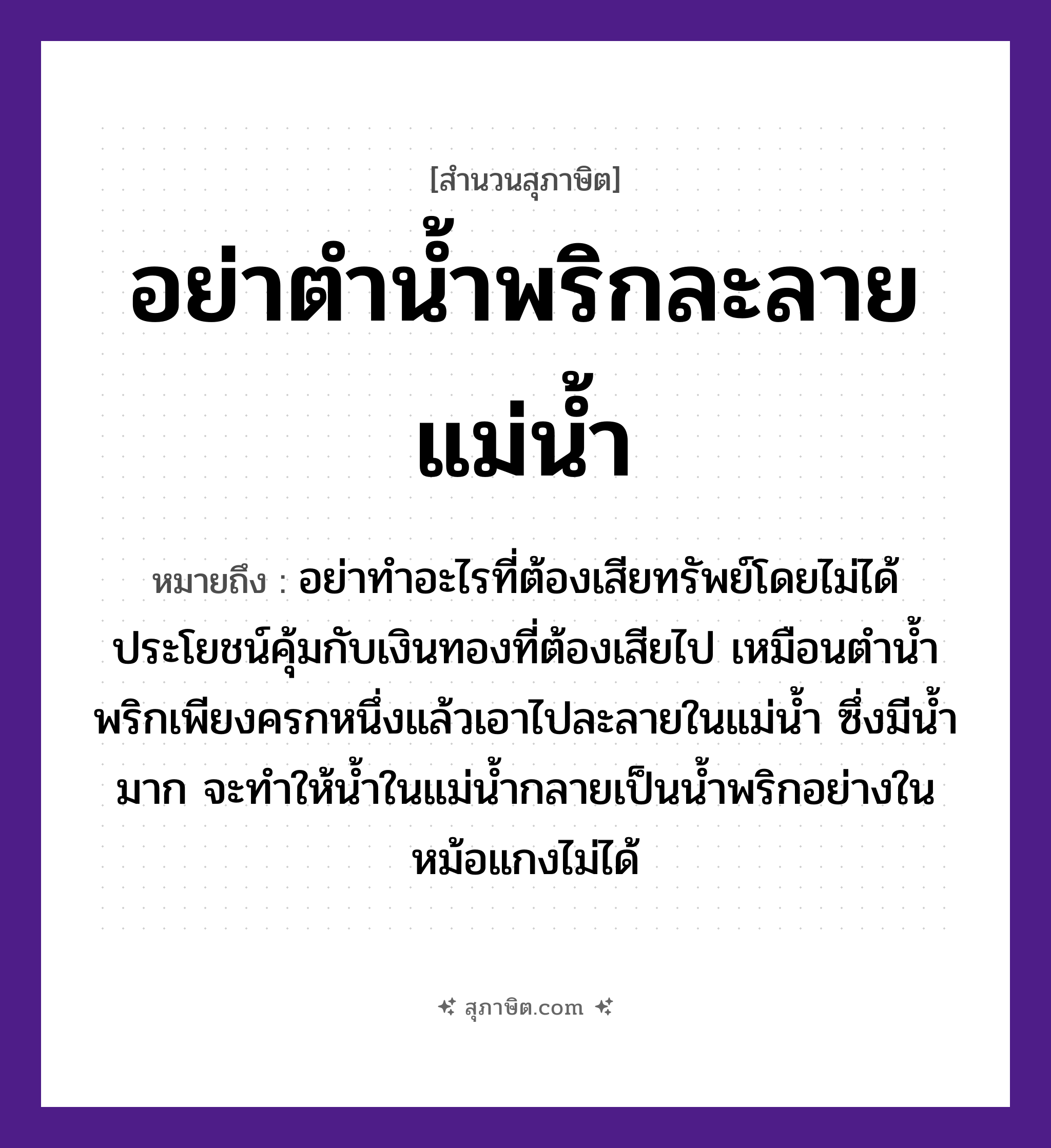 คำสุภาษิต: อย่าตำน้ำพริกละลายแม่น้ำ หมายถึง?, หมายถึง อย่าทำอะไรที่ต้องเสียทรัพย์โดยไม่ได้ประโยชน์คุ้มกับเงินทองที่ต้องเสียไป หมายเหตุ เหมือนตำน้ำพริกเพียงครกหนึ่งแล้วเอาไปละลายในแม่น้ำ ซึ่งมีน้ำมาก จะทำให้น้ำในแม่น้ำกลายเป็นน้ำพริกอย่างในหม้อแกงไม่ได้ อาหาร พริก คำกริยา ตำ ครอบครัว แม่ ธรรมชาติ น้ำ, ทอง
