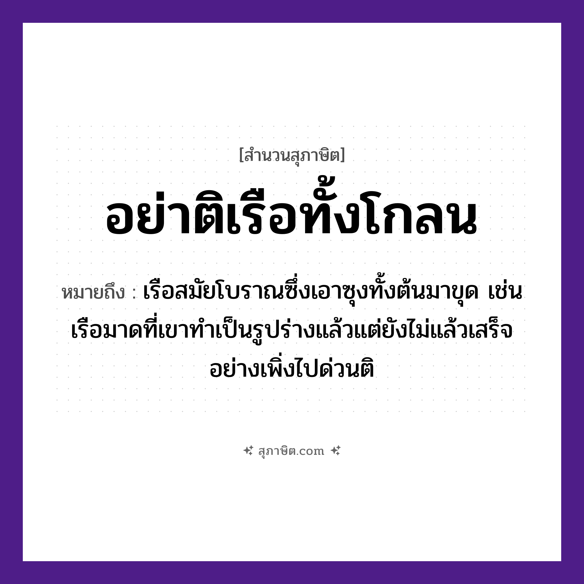 คำสุภาษิต: อย่าติเรือทั้งโกลน หมายถึง?, หมายถึง อย่าเพิ่งติสิ่งที่ยังทำไม่เสร็จหรือยังไม่รู้ว่าอะไรเป็นอะไร หมายเหตุ เรือสมัยโบราณซึ่งเอาซุงทั้งต้นมาขุด เช่น เรือมาดที่เขาทำเป็นรูปร่างแล้วแต่ยังไม่แล้วเสร็จ อย่างเพิ่งไปด่วนติ, บางทีก็ใช้ว่า “ติเรือทั้งโกลน ติโขนไม่ได้ทรงเครื่อง” ยานพาหนะ เรือ